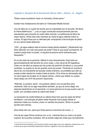 Capítulo 1: Después de la Escuela de Chicas. After _ School _ of _ Angels. "Estas cosas sucedieron hace un momento, Onee-sama." Existen tres instalaciones de baño en Tokiwadai Middle School. Uno de ellos es un cuarto de ducha que es subsidiado por la escuela. Se llama el 'Henie Bathhouse1 ", y es un lugar construido exclusivamente para las estudiantes para ponerse en orden ellas mismas. La bathhouse se llena de vapor blanco. Shirai dice esto mientras se vierte el agua caliente sobre su cuerpo. El agua fluye por su delicada piel, empujando a las burbujas de jabón en sus senos hasta abdomen. "¡Oh!, ¿el agua salpico todo el camino hasta dónde estabas? ¿Realmente hay tanto alboroto con solo ese grado de poder? Hice lo que pude controlarme. Si hubiera usado todo mi poder, ni siquiera la piscina sería suficiente para bloquearlo. " En el otro lado de la partición, Mikoto lo dice directamente. Este baño es aproximadamente del tamaño de cinco aulas, y hay cerca de 90 regaderas. Cada uno de ellos se separa por las juntas de partición de blanco y una puerta corrediza. La puerta no es tan grande como los juntas. Teniendo en cuenta la altura de una estudiante de escuela media ordinaria, es probable que sólo se pueda ocultar desde los muslos hasta el pecho. Si la chica es demasiado alta, no será capaz de encajar en el regula miento, y tiene que doblar su cuerpo hacia abajo con el fin de prevenir exponerse. "Además, si quisiera ‘parar’, me gustaría utilizar una vía pacífica para resolverlo. Esto no es algo importante también, ya que sé cómo elegir mis ataques basándome en el oponente. La única persona en la que puedo usar mi poder por completo sobre es sobre ese idiota. " La sensación de conformidad de su última frase hizo que las cejas de Shirai temblaran. Las burbujas de jabón están fluyendo hacia abajo desde el abdomen hasta sus muslos y traen un sentido de picazón. Shirai no puede ayudar pero piensa, (Ese idiota otra vez, para que Onee-sama lo menciona de nuevo...) Una de las cejas Shirai continúa con un tic mientras lleva su mano a la parte superior de la puerta corrediza. Ahí es donde colgó las cintas que normalmente 
1 Literalmente Casa de baños, que más bien vendría siendo algo como unas regaderas, obviamente no se le llama así ya que ser llamado simplemente ‘duchas o regaderas’ sería una equivocación.  