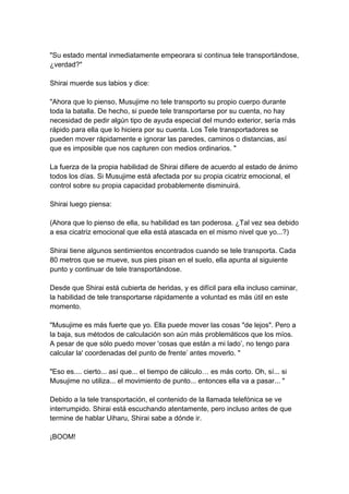 "Su estado mental inmediatamente empeorara si continua tele transportándose, ¿verdad?" Shirai muerde sus labios y dice: "Ahora que lo pienso, Musujime no tele transporto su propio cuerpo durante toda la batalla. De hecho, si puede tele transportarse por su cuenta, no hay necesidad de pedir algún tipo de ayuda especial del mundo exterior, sería más rápido para ella que lo hiciera por su cuenta. Los Tele transportadores se pueden mover rápidamente e ignorar las paredes, caminos o distancias, así que es imposible que nos capturen con medios ordinarios. " La fuerza de la propia habilidad de Shirai difiere de acuerdo al estado de ánimo todos los días. Si Musujime está afectada por su propia cicatriz emocional, el control sobre su propia capacidad probablemente disminuirá. Shirai luego piensa: (Ahora que lo pienso de ella, su habilidad es tan poderosa. ¿Tal vez sea debido a esa cicatriz emocional que ella está atascada en el mismo nivel que yo...?) Shirai tiene algunos sentimientos encontrados cuando se tele transporta. Cada 80 metros que se mueve, sus pies pisan en el suelo, ella apunta al siguiente punto y continuar de tele transportándose. Desde que Shirai está cubierta de heridas, y es difícil para ella incluso caminar, la habilidad de tele transportarse rápidamente a voluntad es más útil en este momento. "Musujime es más fuerte que yo. Ella puede mover las cosas "de lejos". Pero a la baja, sus métodos de calculación son aún más problemáticos que los míos. A pesar de que sólo puedo mover 'cosas que están a mi lado’, no tengo para calcular la' coordenadas del punto de frente’ antes moverlo. " "Eso es.... cierto... así que... el tiempo de cálculo… es más corto. Oh, sí... si Musujime no utiliza... el movimiento de punto... entonces ella va a pasar... " Debido a la tele transportación, el contenido de la llamada telefónica se ve interrumpido. Shirai está escuchando atentamente, pero incluso antes de que termine de hablar Uiharu, Shirai sabe a dónde ir. ¡BOOM!  
