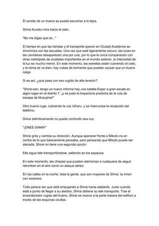 El sonido de un trueno se puede escuchar a lo lejos. Shirai Kuroko mira hacia el cielo. "No me digas que es..." El tiempo en que las tiendas y el transporte operan en Ciudad Academia se sincroniza con las escuelas. Una vez que esté ligeramente oscuro, las luces en las carreteras desaparecen una por una, por lo que la única comparación con otras metrópolis de ciudades importantes en el mundo exterior, la intensidad de la luz es mucho menor. En este momento, las estrellas están cubriendo el cielo, y el clima se ve bien, hay nubes de tormenta que puedan causar que un trueno caiga. Si es así, ¿qué pasa con eso rugido de alta tensión? "Shirai-san, tengo un nuevo informe hay una batalla Esper a gran escala en algún lugar en el distrito 7, ¡y es justo la trayectoria predicha de la ruta de escape de Musujime!" Otro trueno ruge, cubriendo la voz Uiharu, y se interrumpe la recepción del teléfono. Shirai definitivamente no puede confundir esa voz. "¡ONEE-SAMA!" Shirai grita y cambia su dirección. Aunque aparecer frente a Mikoto ira en contra de lo que básicamente pensaba, pero pensando que Mikoto puede ser atacada, Shirai no tiene una segunda opción. Ella sigue tele transportándose, saltando en los espacios. En este momento, las chispas que pueden aterrorizar a cualquiera de seguir retumban en el aire como un ataque aéreo. En las calles en la noche, toda la gente, que son mayores de Shirai, la miran con sorpresa. Todo parece ser que está empujando a Shirai hacia adelante. Justo cuando está a punto de llegar a su destino, Shirai detiene su tele transporte. Tras el ensordecedor rugido del trueno, Shirai se mueve a la parte trasera del edificio a través de las esquinas ocultas.  