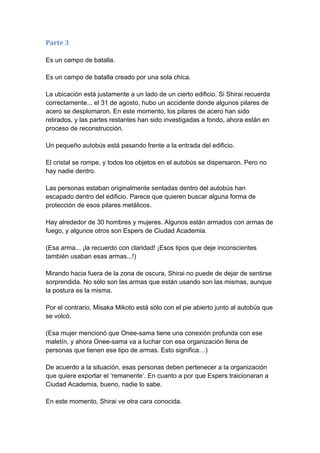 Parte 3 Es un campo de batalla. Es un campo de batalla creado por una sola chica. La ubicación está justamente a un lado de un cierto edificio. Si Shirai recuerda correctamente... el 31 de agosto, hubo un accidente donde algunos pilares de acero se desplomaron. En este momento, los pilares de acero han sido retirados, y las partes restantes han sido investigadas a fondo, ahora están en proceso de reconstrucción. Un pequeño autobús está pasando frente a la entrada del edificio. El cristal se rompe, y todos los objetos en el autobús se dispersaron. Pero no hay nadie dentro. Las personas estaban originalmente sentadas dentro del autobús han escapado dentro del edificio. Parece que quieren buscar alguna forma de protección de esos pilares metálicos. Hay alrededor de 30 hombres y mujeres. Algunos están armados con armas de fuego, y algunos otros son Espers de Ciudad Academia. (Esa arma... ¡la recuerdo con claridad! ¡Esos tipos que deje inconscientes también usaban esas armas...!) Mirando hacia fuera de la zona de oscura, Shirai no puede de dejar de sentirse sorprendida. No sólo son las armas que están usando son las mismas, aunque la postura es la misma. Por el contrario, Misaka Mikoto está sólo con el pie abierto junto al autobús que se volcó. (Esa mujer mencionó que Onee-sama tiene una conexión profunda con ese maletín, y ahora Onee-sama va a luchar con esa organización llena de personas que tienen ese tipo de armas. Esto significa…) De acuerdo a la situación, esas personas deben pertenecer a la organización que quiere exportar el ‘remanente’. En cuanto a por que Espers traicionaran a Ciudad Academia, bueno, nadie lo sabe. En este momento, Shirai ve otra cara conocida.  