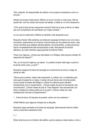 "Sal, cobarde. Es despreciable de utilices a tus propios compañeros como un escudo. " Desde el principio hasta ahora, Mikoto no se ha movido un solo paso. Ella se quedó allí, miró los restos del campo de batalla, y habló en un tono despectivo. "¿Por qué lo dice de esa asquerosa manera? Esto es lo que yo llamo no dejar que mis compañeros de sacrifiquen sin ningún sentido. " La voz que le respondió a Mikoto es también más despectiva aun. Musujime Awaki. Ella sostiene una bolsa de equipaje de blanco con una mano, sonriendo, apareciendo en el tercer nivel formado por los pilares de acero. Hay varios hombres que estaban electrocutados e inconscientes, y estas personas fueron inmediatamente tele transportados a ella, bloqueando la tensión eléctrica. Su mano derecha sigue girando la linterna militar. "Eres muy ingenua. ¿Crees que derrotaste a mi Railgun sólo porque evitaste 40 segundos de ataque? " "No, yo no soy tan ingenua, ya sabes. Tu puedes arrasar este lugar a polvo si te pones seria, pero ¿y qué? " Musujime asegura la bolsa de equipaje en la estructura de acero y luego se sienta en ella. "Ahora que lo pienso, estás más impaciente. La última vez, lo utilizaste para solo jugar el papel de un espía. A pesar de que tienes ese inmenso poder, nunca usaste el poder del Railgun y utilizar la violencia para interferir directamente con el ‘experimento’. ¿Tienes miedo de que el 'remanente' sea reconstruido? ¿Tienes miedo de que el ‘Tree Diagram’ sea reconstruido con éxito y trabaje por todas partes en el mundo? ¿Tienes miedo de unas instalaciones reinicien el experimento? " "... Cierra la boca. Ni siquiera se pueden volver con tus reclamos. " ¡PAM! Mikoto saca algunas chispas de su flequillo. Musujime sigue sentada en la bolsa de equipaje, balanceando linterna militar como si estuviera saludando hola. (...) Shirai está de pie en el interior del edificio, gira la cabeza a todos lados y mira a  