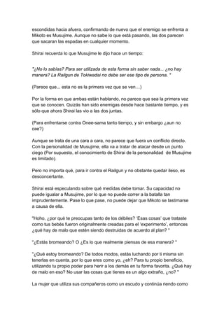 escondidas hacia afuera, confirmando de nuevo que el enemigo se enfrenta a Mikoto es Musujime. Aunque no sabe lo que está pasando, las dos parecen que sacaran las espadas en cualquier momento. Shirai recuerda lo que Musujime le dijo hace un tiempo: 
"¿No lo sabías? Para ser utilizada de esta forma sin saber nada... ¿no hay manera? La Railgun de Tokiwadai no debe ser ese tipo de persona. " (Parece que... esta no es la primera vez que se ven…) Por la forma en que ambas están hablando, no parece que sea la primera vez que se conocen. Quizás han sido enemigas desde hace bastante tiempo, y es sólo que ahora Shirai las vio a las dos juntas. (Para enfrentarse contra Onee-sama tanto tiempo, y sin embargo ¿aun no cae?) Aunque se trata de una cara a cara, no parece que fuera un conflicto directo. Con la personalidad de Musujime, ella va a tratar de atacar desde un punto ciego (Por supuesto, el conocimiento de Shirai de la personalidad de Musujime es limitado). Pero no importa qué, para ir contra el Railgun y no obstante quedar ileso, es desconcertante. Shirai está especulando sobre qué medidas debe tomar. Su capacidad no puede igualar a Musujime, por lo que no puede correr a la batalla tan imprudentemente. Pase lo que pase, no puede dejar que Mikoto se lastimarse a causa de ella. "Hoho, ¿por qué te preocupas tanto de los débiles? ‘Esas cosas’ que trataste como tus bebés fueron originalmente creadas para el ‘experimento’, entonces ¿qué hay de malo que estén siendo destruidas de acuerdo al plan? " "¿Estás bromeando? O ¿Es lo que realmente piensas de esa manera? " "¿Qué estoy bromeando? De todos modos, estás luchando por ti misma sin tenerlas en cuenta, por lo que eres como yo, ¿eh? Para tu propio beneficio, utilizando tu propio poder para herir a los demás en tu forma favorita. ¿Qué hay de malo en eso? No usar las cosas que tienes es un algo extraño, ¿no? " La mujer que utiliza sus compañeros como un escudo y continúa riendo como  