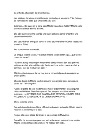 En el fondo, el corazón de Shirai tiembla. Las palabras de Mikoto probablemente confundían a Musujime. Y La Railgun de Tokiwadai no sabe que Shirai está a su lado. Entonces, ¿De quién en la tierra esta Mikoto tratando de hablar? Mikoto no le dice nada acerca de esto a Shirai. Ella sólo quería evadirla usando una razón estúpida como ‘encontrar una pequeña decoración’. Ella usa palabras ambiguas como ‘el clima se pondrá mal' muchas veces para advertir a Shirai. Ella normalmente actúa sola. La antigua Misaka Mikoto, y la actual Misaka Mikoto están aquí, ¿qué tipo de creencias tienen? "¡Eso es! ¡Estoy enojada por mi egoísmo! Estoy enojada con esta perfecta estúpida kouhai, y la maldita mujer frente a mí que lastimo a esa kouhai, y conmigo, ¡que se involucró en esto! " Mikoto rugía de agonía, la voz que suena como si alguien le apuñalara su propio pecho. El único deseo de Mikoto es el de prevenir que ambos lados combatan a causa del ‘Tree Diagram’. "Desde el gatillo de este incidente que fue el ‘experimento’', tengo algunas responsabilidades. Si no fuera por mí, Esa estúpida kouhai no estaría lastimada, y ¡NO TIENES QUE DAÑAR A ESA ESTÚPIDA KOUHAI! SI ES ASÍ, ¡TENGO EL DERECHO Y EL DEBER DE PARARTE! " Shirai entiende ahora. Por qué después de que Shirai y Musujime tuvieron su batalla, Mikoto elegiría resolver el problema por sí sola. Porque ella no es aliada de Shirai, ni es enemiga de Musujime. Con el fin de prevenir que personas se involucren en esto por tomar acción, Misaka Mikoto sólo puede optar por no trabajar con nadie.  