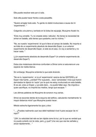 Ella puede resolver esto por sí sola. Solo ella puede hacer frente a esta pesadilla. "Quiero arreglar todo esto. Tu gente no debió involucrase a causa de mi ‘experimento’. " Colgando una pierna y sentada en la bolsa de equipaje, Musujime Awaki ríe. “Eres muy amable. Tu no creaste estos ‘cálculos’. No tienes la necesidad de entrar en batalla, sólo tienes que quedarte y ser la víctima. " "No, es nuestro ‘experimento’ el que lo llevo al campo de batalla. No importa si se trata de un experimento absoluto de desarrollo Esper, o un anterior experimento de desarrollo Esper, si este es el caso, no voy a sentarme y no hacer nada. " (¿Un experimento absoluto de desarrollo Esper? Un anterior experimento de desarrollo Esper?) Estos dos misteriosos términos confunden a Shirai como si estuviera en una especie de niebla blanca. Sin embargo, Musujime entiende lo que está diciendo. "No es tu ‘experimento’, si no el ‘experimento’ acerca de las SISTERS y el Esper más fuerte, ¿verdad? Por supuesto... esos ‘camaradas’ míos que fueron derrotados te dijeron la ‘razón’ por la qué me estoy involucrado en esta batalla. Si es así, eres un Esper, y ya está claro... no puedo fallar aquí. No importa a quien sacrifique, no importa los medios, tengo que escapar. " Las últimas palabras de Musujime de sonaron muy serias. Shirai se esconde detrás de la esquina del edificio, calculando mentalmente ‘la mayor distancia móvil’ que Musujime puedo hacer. Mikoto estrecha ligeramente los ojos y dice: "… ¿Puedes realmente usar esa débil habilidad nivel 4 para escapar de mi rayo?" "¡Oh!, la velocidad del rato es tan rápida como la luz, por lo que es verdad que no puedo evitarlo con la vista, pero ¿y qué? Una vez que vea las señales y actué rápidamente... "  