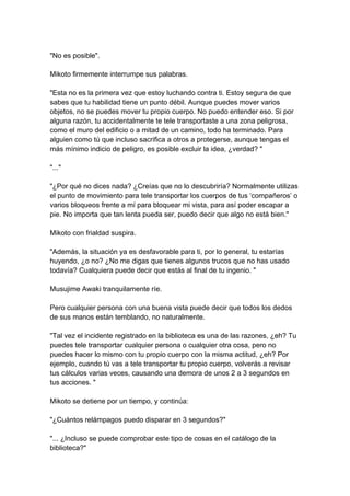 "No es posible". Mikoto firmemente interrumpe sus palabras. "Esta no es la primera vez que estoy luchando contra ti. Estoy segura de que sabes que tu habilidad tiene un punto débil. Aunque puedes mover varios objetos, no se puedes mover tu propio cuerpo. No puedo entender eso. Si por alguna razón, tu accidentalmente te tele transportaste a una zona peligrosa, como el muro del edificio o a mitad de un camino, todo ha terminado. Para alguien como tú que incluso sacrifica a otros a protegerse, aunque tengas el más mínimo indicio de peligro, es posible excluir la idea, ¿verdad? " "..." "¿Por qué no dices nada? ¿Creías que no lo descubriría? Normalmente utilizas el punto de movimiento para tele transportar los cuerpos de tus ‘compañeros’ o varios bloqueos frente a mí para bloquear mi vista, para así poder escapar a pie. No importa que tan lenta pueda ser, puedo decir que algo no está bien." Mikoto con frialdad suspira. "Además, la situación ya es desfavorable para ti, por lo general, tu estarías huyendo, ¿o no? ¿No me digas que tienes algunos trucos que no has usado todavía? Cualquiera puede decir que estás al final de tu ingenio. " Musujime Awaki tranquilamente ríe. Pero cualquier persona con una buena vista puede decir que todos los dedos de sus manos están temblando, no naturalmente. "Tal vez el incidente registrado en la biblioteca es una de las razones, ¿eh? Tu puedes tele transportar cualquier persona o cualquier otra cosa, pero no puedes hacer lo mismo con tu propio cuerpo con la misma actitud, ¿eh? Por ejemplo, cuando tú vas a tele transportar tu propio cuerpo, volverás a revisar tus cálculos varias veces, causando una demora de unos 2 a 3 segundos en tus acciones. " Mikoto se detiene por un tiempo, y continúa: "¿Cuántos relámpagos puedo disparar en 3 segundos?" "... ¿Incluso se puede comprobar este tipo de cosas en el catálogo de la biblioteca?"  