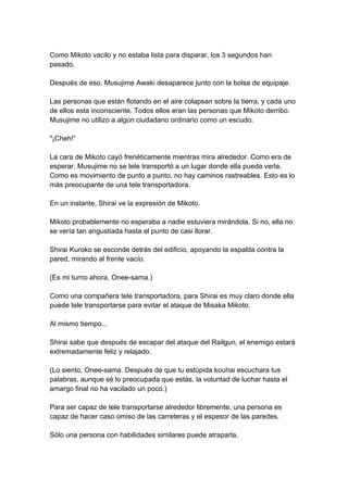 Como Mikoto vacilo y no estaba lista para disparar, los 3 segundos han pasado. Después de eso, Musujime Awaki desaparece junto con la bolsa de equipaje. Las personas que están flotando en el aire colapsan sobre la tierra, y cada uno de ellos esta inconsciente. Todos ellos eran las personas que Mikoto derribo. Musujime no utilizo a algún ciudadano ordinario como un escudo. "¡Cheh!” La cara de Mikoto cayó frenéticamente mientras mira alrededor. Como era de esperar, Musujime no se tele transportó a un lugar donde ella pueda verla. Como es movimiento de punto a punto, no hay caminos rastreables. Esto es lo más preocupante de una tele transportadora. En un instante, Shirai ve la expresión de Mikoto. Mikoto probablemente no esperaba a nadie estuviera mirándola. Si no, ella no se vería tan angustiada hasta el punto de casi llorar. Shirai Kuroko se esconde detrás del edificio, apoyando la espalda contra la pared, mirando al frente vacío. (Es mi turno ahora, Onee-sama.) Como una compañera tele transportadora, para Shirai es muy claro donde ella puede tele transportarse para evitar el ataque de Misaka Mikoto. Al mismo tiempo... Shirai sabe que después de escapar del ataque del Railgun, el enemigo estará extremadamente feliz y relajado. (Lo siento, Onee-sama. Después de que tu estúpida kouhai escuchara tus palabras, aunque sé lo preocupada que estás, la voluntad de luchar hasta el amargo final no ha vacilado un poco.) Para ser capaz de tele transportarse alrededor libremente, una persona es capaz de hacer caso omiso de las carreteras y el espesor de las paredes. Sólo una persona con habilidades similares puede atraparla.  