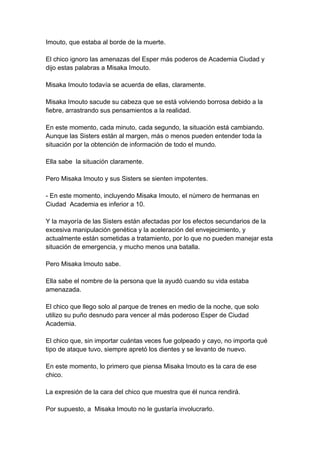 Imouto, que estaba al borde de la muerte. El chico ignoro las amenazas del Esper más poderos de Academia Ciudad y dijo estas palabras a Misaka Imouto. Misaka Imouto todavía se acuerda de ellas, claramente. Misaka Imouto sacude su cabeza que se está volviendo borrosa debido a la fiebre, arrastrando sus pensamientos a la realidad. En este momento, cada minuto, cada segundo, la situación está cambiando. Aunque las Sisters están al margen, más o menos pueden entender toda la situación por la obtención de información de todo el mundo. Ella sabe la situación claramente. Pero Misaka Imouto y sus Sisters se sienten impotentes. - En este momento, incluyendo Misaka Imouto, el número de hermanas en Ciudad Academia es inferior a 10. Y la mayoría de las Sisters están afectadas por los efectos secundarios de la excesiva manipulación genética y la aceleración del envejecimiento, y actualmente están sometidas a tratamiento, por lo que no pueden manejar esta situación de emergencia, y mucho menos una batalla. Pero Misaka Imouto sabe. Ella sabe el nombre de la persona que la ayudó cuando su vida estaba amenazada. El chico que llego solo al parque de trenes en medio de la noche, que solo utilizo su puño desnudo para vencer al más poderoso Esper de Ciudad Academia. El chico que, sin importar cuántas veces fue golpeado y cayo, no importa qué tipo de ataque tuvo, siempre apretó los dientes y se levanto de nuevo. En este momento, lo primero que piensa Misaka Imouto es la cara de ese chico. La expresión de la cara del chico que muestra que él nunca rendirá. Por supuesto, a Misaka Imouto no le gustaría involucrarlo.  