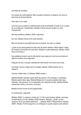 actividad de combate. Su cuerpo aún está caliente. Ella no puede mantener su balance, es como si estuviera en terreno blando. Pero esto no es nada. Una vez que se supere un determinado nivel de actividad, el calor en su cuerpo se va a disparan, causándole a Misaka Imouto escupir sangre y la caer inconsciente. (No hay problema, Misaka 10032 responde.) Aun así, Misaka Imouto tomo esta decisión. Ella mira hacia la oscuridad fuera de la ventana, sus ojos no vacilan. (¿Qué es tan preocupante de este nivel de daño? Misaka 10032 réplica. Antes de cumplir la promesa con ese chico, Misaka no debe detenerse, Misaka 10032 dice con firmeza.) Sus palabras hicieron que la información que viaja por la red se convirtiera en silencio durante unos segundos. Después de eso, una gran cantidad de información se mueve como olas. (Lo tengo, vamos a dejar que lo manejes, Misaka 14458 asiente con la cabeza.) (Vamos a dejar esto a ti. Misaka 19002 acepta.) (Misaka-Misaka también quiere darle las gracias. Sin embargo, a la Misaka- Misaka quiere hacer algo, Misaka-Misaka ser no puede soportar estar aquí. Además, ‘Esa persona’ no ha regresado aún después de salir, Misaka-Misaka sacude las manos y los pies y se queja.) Misaka Imouto frunce el ceño ligeramente. A continuación, responde: (Misaka 20001, tu papel en el plan de 11118 es permanecer detrás y procesar la información y la red, Misaka 10032 advierte. Además, ¿Quién es esa ‘persona’ de la que estás hablando? ... ¿Misaka 20001? Respóndeme, Misaka 20001. Misaka 10.032 pregunta y sin embargo no puede esperar para obtener  