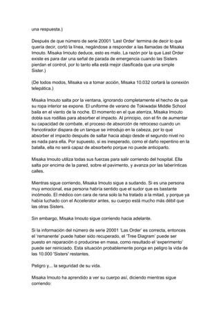 una respuesta.) Después de que número de serie 20001 ‘Last Order’ termina de decir lo que quería decir, cortó la línea, negándose a responder a las llamadas de Misaka Imouto. Misaka Imouto deduce, esto es malo. La razón por la que Last Order existe es para dar una señal de parada de emergencia cuando las Sisters pierdan el control, por lo tanto ella está mejor clasificada que una simple Sister.) (De todos modos, Misaka va a tomar acción, Misaka 10.032 cortará la conexión telepática.) Misaka Imouto salta por la ventana, ignorando completamente el hecho de que su ropa interior se expone. El uniforme de verano de Tokiwadai Middle School baila en el viento de la noche. El momento en el que aterriza, Misaka Imouto dobla sus rodillas para absorber el impacto. Al principio, con el fin de aumentar su capacidad de combate, el proceso de absorción de retroceso cuando un francotirador dispara de un tanque se introdujo en la cabeza, por lo que absorber el impacto después de saltar hacia abajo desde el segundo nivel no es nada para ella. Por supuesto, si es inesperado, como el daño repentino en la batalla, ella no será capaz de absorberlo porque no puede anticiparlo. Misaka Imouto utiliza todas sus fuerzas para salir corriendo del hospital. Ella salta por encima de la pared, sobre el pavimento, y avanza por las laberínticas calles. Mientras sigue corriendo, Misaka Imouto sigue a sudando. Si es una persona muy emocional, esa persona habría sentido que el sudor que es bastante incómodo. El médico con cara de rana solo la ha tratado a la mitad, y porque ya había luchado con el Accelerator antes, su cuerpo está mucho más débil que las otras Sisters. Sin embargo, Misaka Imouto sigue corriendo hacia adelante. Si la información del número de serie 20001 ‘Las Order’ es correcta, entonces el ‘remanente’ puede haber sido recuperado, el ‘Tree Diagram’ puede ser puesto en reparación o producirse en masa, como resultado el ‘experimento’ puede ser reiniciado. Esta situación probablemente ponga en peligro la vida de las 10.000 'Sisters' restantes. Peligro y... la seguridad de su vida. Misaka Imouto ha aprendido a ver su cuerpo así, diciendo mientras sigue corriendo:  