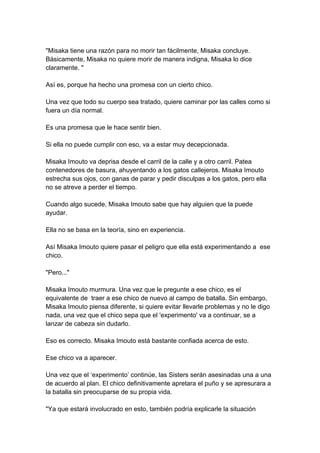 "Misaka tiene una razón para no morir tan fácilmente, Misaka concluye. Básicamente, Misaka no quiere morir de manera indigna, Misaka lo dice claramente. " Así es, porque ha hecho una promesa con un cierto chico. Una vez que todo su cuerpo sea tratado, quiere caminar por las calles como si fuera un día normal. Es una promesa que le hace sentir bien. Si ella no puede cumplir con eso, va a estar muy decepcionada. Misaka Imouto va deprisa desde el carril de la calle y a otro carril. Patea contenedores de basura, ahuyentando a los gatos callejeros. Misaka Imouto estrecha sus ojos, con ganas de parar y pedir disculpas a los gatos, pero ella no se atreve a perder el tiempo. Cuando algo sucede, Misaka Imouto sabe que hay alguien que la puede ayudar. Ella no se basa en la teoría, sino en experiencia. Así Misaka Imouto quiere pasar el peligro que ella está experimentando a ese chico. "Pero..." Misaka Imouto murmura. Una vez que le pregunte a ese chico, es el equivalente de traer a ese chico de nuevo al campo de batalla. Sin embargo, Misaka Imouto piensa diferente, si quiere evitar llevarle problemas y no le digo nada, una vez que el chico sepa que el 'experimento' va a continuar, se a lanzar de cabeza sin dudarlo. Eso es correcto. Misaka Imouto está bastante confiada acerca de esto. Ese chico va a aparecer. Una vez que el ‘experimento’ continúe, las Sisters serán asesinadas una a una de acuerdo al plan. El chico definitivamente apretara el puño y se apresurara a la batalla sin preocuparse de su propia vida. "Ya que estará involucrado en esto, también podría explicarle la situación  