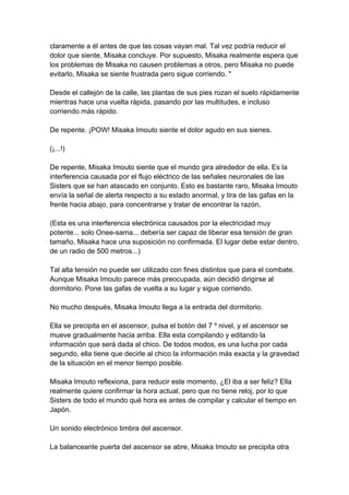 claramente a él antes de que las cosas vayan mal. Tal vez podría reducir el dolor que siente, Misaka concluye. Por supuesto, Misaka realmente espera que los problemas de Misaka no causen problemas a otros, pero Misaka no puede evitarlo, Misaka se siente frustrada pero sigue corriendo. " Desde el callejón de la calle, las plantas de sus pies rozan el suelo rápidamente mientras hace una vuelta rápida, pasando por las multitudes, e incluso corriendo más rápido. De repente. ¡POW! Misaka Imouto siente el dolor agudo en sus sienes. (¡...!) De repente, Misaka Imouto siente que el mundo gira alrededor de ella. Es la interferencia causada por el flujo eléctrico de las señales neuronales de las Sisters que se han atascado en conjunto. Esto es bastante raro, Misaka Imouto envía la señal de alerta respecto a su estado anormal, y tira de las gafas en la frente hacia abajo, para concentrarse y tratar de encontrar la razón. (Esta es una interferencia electrónica causados por la electricidad muy potente... solo Onee-sama... debería ser capaz de liberar esa tensión de gran tamaño, Misaka hace una suposición no confirmada. El lugar debe estar dentro, de un radio de 500 metros...) Tal alta tensión no puede ser utilizado con fines distintos que para el combate. Aunque Misaka Imouto parece más preocupada, aún decidió dirigirse al dormitorio. Pone las gafas de vuelta a su lugar y sigue corriendo. No mucho después, Misaka Imouto llega a la entrada del dormitorio. Ella se precipita en el ascensor, pulsa el botón del 7 º nivel, y el ascensor se mueve gradualmente hacia arriba. Ella esta compilando y editando la información que será dada al chico. De todos modos, es una lucha por cada segundo, ella tiene que decirle al chico la información más exacta y la gravedad de la situación en el menor tiempo posible. Misaka Imouto reflexiona, para reducir este momento, ¿El iba a ser feliz? Ella realmente quiere confirmar la hora actual, pero que no tiene reloj, por lo que Sisters de todo el mundo qué hora es antes de compilar y calcular el tiempo en Japón. Un sonido electrónico timbra del ascensor. La balanceante puerta del ascensor se abre, Misaka Imouto se precipita otra  