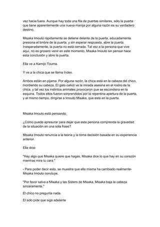 vez hacia fuera. Aunque hay toda una fila de puertas similares, sólo la puerta que tiene aparentemente una nueva manija por alguna razón es su verdadero destino. Misaka Imouto rápidamente se detiene delante de la puerta, educadamente presiona el timbre de la puerta, y sin esperar respuesta, abre la puerta. Inesperadamente, la puerta no está cerrada. Tal vez a la persona que vive aquí, no es grosero venir en este momento, Misaka Imouto sin pensar hace esta conclusión y abre la puerta. Ella ve a Kamijo Touma. Y ve a la chica que se llama Index. Ambos están en pijama. Por alguna razón, la chica está en la cabeza del chico, mordiendo su cabeza. El gato calicó ve la mirada asesina en el rostro de la chica, y tal vez los instintos animales provocaron que se escondiera en la esquina. Todos ellos fueron sorprendidos por la repentina apertura de la puerta, y al mismo tiempo, dirigirse a Imouto Misaka, que está en la puerta. 
Misaka Imouto está pensando. ¿Cómo puede apresurar para dejar que esta persona comprenda la gravedad de la situación en una sola frase? Misaka Imouto renuncia a la teoría y la toma decisión basada en su experiencia anterior. Ella dice: "Hay algo que Misaka quiere que hagas, Misaka dice lo que hay en su corazón mientras mira tu cara." - Para poder decir esto, se muestra que ella misma ha cambiado realmente- Misaka Imouto concluye. "Por favor salva a Misaka y las Sisters de Misaka, Misaka baja la cabeza sinceramente." 
El chico no pregunta nada. 
El solo pide que siga adelante  