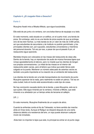 Capítulo 4: ¿El Juzgador Roto o Desecho? 
Parte 1 Musujime Awaki mira a Misaka Mikoto, que sigue buscándola. Ella está de pie junto a la ventana, con una bolsa blanca de equipaje a su lado. En este momento, está situada en un edificio, en el cuarto nivel, una tienda de pizza. Sin embargo, esto no es una tienda de pizza exprés de que se entrega, sino de las bien hechas. La más barata es de un valor de más de 3.000 yenes, así que estudiantes de secundaria y de Instituto no podrán permitírselo, y los principales clientes son, por supuesto, estudiantes universitarios y miembros del personal docente. Tal vez por eso, a pesar de que el pasado 9 pm, el restaurante sigue operando. Manteles limpios son colocados en las mesas del restaurante de clase alta. Dentro de la tienda, hay un reproductor de audio de música francesa ligera que rompe agradablemente el silencio, pero no impide que los clientes de tengan sus propias conversaciones. La mitad de las mesas en el interior del restaurante están vacías, pero el letrero que indica que están llenos está colgado en la puerta. Mantener un número adecuado de asientos vacíos es también una parte importante en la creación de un ambiente del restaurante. Los clientes de la tienda ven a la tele transportadora de movimiento de punto Musujime aparecer de la nada, pero realmente no están en pánico. Tal vez en esta ciudad, todo el mundo está acostumbrado a este tipo de cosas. No hay conmoción causada dentro de la tienda, y para Musujime, esto es lo que quiere. Ella sigue mirando por la ventana, mirando a Mikoto, que está mirando a su alrededor por un tiempo antes de lanzarse al callejón. (Uf...) En este momento, Musujime finalmente da un suspiro de alivio. Cuando te enfrentas contra el As de Tokiwadai, no tiene sentido dar marcha atrás en línea recta. Aunque el Railgun se disipará después de una cierta distancia debido a la resistencia del aire, un rayo puede alcanzar cualquier rincón de inmediato. -Esta bien no importar lo lejos que este, lo principal es entrar en el punto ciego  