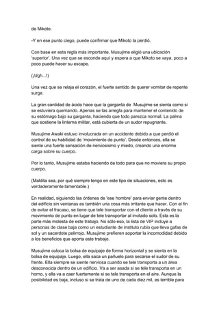 de Mikoto. -Y en ese punto ciego, puede confirmar que Mikoto la perdió. Con base en esta regla más importante, Musujime eligió una ubicación ‘superior’. Una vez que se esconde aquí y espera a que Mikoto se vaya, poco a poco puede hacer su escape. (¡Ugh...!) Una vez que se relaja el corazón, el fuerte sentido de querer vomitar de repente surge. La gran cantidad de ácido hace que la garganta de Musujime se sienta como si se estuviera quemando. Apenas se las arregla para mantener el contenido de su estómago bajo su garganta, haciendo que todo parezca normal. La palma que sostiene la linterna militar, está cubierta de un sudor repugnante. Musujime Awaki estuvo involucrada en un accidente debido a que perdió el control de su habilidad de ‘movimiento de punto’. Desde entonces, ella se siente una fuerte sensación de nerviosismo y miedo, creando una enorme carga sobre su cuerpo. Por lo tanto, Musujime estaba haciendo de todo para que no moviera su propio cuerpo. (Maldita sea, por qué siempre tengo en este tipo de situaciones, esto es verdaderamente lamentable.) En realidad, siguiendo las órdenes de 'ese hombre' para enviar gente dentro del edificio sin ventanas es también una cosa más irritante que hacer. Con el fin de evitar el fracaso, se tiene que tele transportar con el cliente a través de su movimiento de punto en lugar de tele transportar al invitado solo. Esta es la parte más molesta de este trabajo. No sólo eso, la lista de VIP incluye a personas de clase baja como un estudiante de instituto rubio que lleva gafas de sol y un sacerdote pelirrojo. Musujime prefieren soportar la incomodidad debido a los beneficios que aporta este trabajo. Musujime coloca la bolsa de equipaje de forma horizontal y se sienta en la bolsa de equipaje. Luego, ella saca un pañuelo para secarse el sudor de su frente. Ella siempre se siente nerviosa cuando se tele transporta a un área desconocida dentro de un edificio. Va a ser asada si se tele transporta en un horno, y ella va a caer fuertemente si se tele transporta en el aire. Aunque la posibilidad es baja, incluso si se trata de uno de cada diez mil, es terrible para  