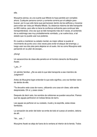 ella. Musujime piensa, es una suerte que Mikoto la haya perdido por completo ahora. Cualquier persona común y corriente correría por el callejón para buscar, por lo que sólo tiene que permanecer dentro de los edificios y moverse para evitar ser vista por Misaka Mikoto. Su distancia máxima de tele transporte es 800 metros, pero ella no tiene la confianza suficiente para continuar tele transportándose. Una vez que se tele transporta más de 4 veces, el contenido de su estómago sea muy probablemente vomitado, y se vuelve loca, a tal estado que no puede usar sus poderes. En cuanto a mantener su estado mental, es mejor utilizar si puede el movimiento de punto una o dos veces para evitar el ataque del enemigo, y luego usar sus dos pies para alejarse en el suelo. Así es como Musujime está pensando en su plan de escape... ¡Dong! Un sacacorchos de clase alta penetra en el hombro derecho de Musujime Awaki. "¿Ah...?" Un abridor familiar. ¿No es esto lo que tele transporte a ese miembro de Judgment? Antes de Musujime logre entender lo que esto significa, una voz familiar viene de detrás de ella. "Te devuelvo esta cosa de nuevo, utilizando una cosa sin clase, sólo serás despreciada. Oh sí, y esas cosas. " Después de decir esto, los sonidos de colisiones se pueden escuchar. Parece que las agujas perforaron en bolsas llenas de barro. Las agujas se perforan en su costado, muslo y la espinilla, estas áreas familiares. La sensación de ardor del dolor se emite de todo el cuerpo al cerebro, detona de allí. "Ah... ack..." Musujime Awaki se aleja de fuera de la ventana al interior de la tienda. Todos  