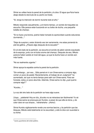 Shirai se voltea hacia la pared de la partición y lo dice. El agua que fluía hacia abajo desde la clavícula de su pecho es tirada. "Sí, tengo la intención de dormir durante todo el año," Mikoto responde casualmente, y al mismo tiempo, un sonido de traqueteo se escucha. Ella parece estar buscando en su bolso de ducha, una pequeña botella de champú. "Si no fuera una broma, podría haber tomado la oportunidad cuando estuvieras durmiendo..." "Deja de suspirar y estar diciendo eso tan seriamente, me estas poniendo la piel de gallina. ¿Pasara algo después de la escuela? " En el otro lado de la partición, se escucha el sonido de jabón siendo expulsado de la esponja, junto con el dulce aroma del champú. Después de eso, Mikoto parecía haber subido el nivel del agua, ya que la ducha hace un sonido aún más fuerte. "No es realmente urgente." Shirai apoya la espalda contra la pared de la partición. "Sin embargo... por eso... Sólo pensé en ir con Onee-sama a comprar algo, comer un poco de pastel. Recientemente, el trabajo de en Judgment2 ha aumentado, así que no tenía tiempo para salir con Onee-sama. Para ser honesta, estoy un poco aburrida. Además, Onee-sama no dijo ¿qué quería comprar algo? " “Kuroko... " La voz del otro lado de la partición se hace algo suave. (Vaya... ¡adelante! Hoy en día, ¡Kuroko no se retractara tan fácilmente! Yo sé que Onee-sama se preocupa por Kuroko, a pesar de que ella es terca, y de color claro en sus brazos... hahahahaha - ¡Hoho!) Shirai Kuroko sigilosamente revela una sonrisa lasciva, y la partición que las bloquea, Mikoto está totalmente en la oscuridad, y sólo le dice con suavidad a su kohai, 
2 Jueces, guardianes del orden público.  