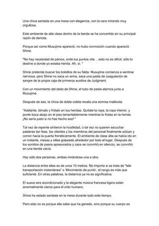 Una chica sentada en una mesa con elegancia, con la cara mirando muy orgullosa. Este ambiente de alta clase dentro de la tienda se ha convertido en su principal razón de derrota. Porque así como Musujime apareció, no hubo conmoción cuando apareció Shirai. "No hay necesidad de pánico, evité tus puntos vita… esto no es difícil, sólo lo destine a donde yo estaba herida. Ah, sí. " Shirai pretende buscar los bolsillos de su falda. Musujime comienza a sentirse nerviosa, pero Shirai no saca un arma, saca una pasta de coagulación de sangre de la propia caja de primeros auxilios de Judgment. Con un movimiento del dedo de Shirai, el tubo de pasta aterriza junto a Musujime. Después de eso, la chica de doble coleta revela una sonrisa malévola. "Adelante, tómalo y frótalo en tus heridas. Quítate la ropa, la ropa interior, y ponte boca abajo en el piso lamentablemente mientras lo frotas en la herida. ¡No sería justo si no has hecho eso! " Tal vez de repente sintieron la hostilidad, o tal vez no quieren escuchar palabras tan feas, los clientes y los miembros del personal finalmente actúan y corren hacia la puerta frenéticamente. El ambiente de clase alta se había ido en un instante, mesas y sillas golpeado alrededor por todo el lugar. Después de los sonidos de pasos apresurados y caos se convirtió en silencio, se convirtió en una tienda vacía. Hay sólo dos personas, ambas mirándose una a otra. La distancia entre ellas es de unos 10 metros. No importa si se trata de "tele transportación instantánea” o ‘Movimiento de punto’, el rango es más que suficiente. En otras palabras, la distancia ya no es significativa. El suave aire acondicionado y la elegante música francesa ligera están anormalmente claros para el oído humano. Shirai ha estado sentada en la mesa durante todo este tiempo. Pero esto no es porque ella sabe que ha ganado, sino porque su cuerpo es  