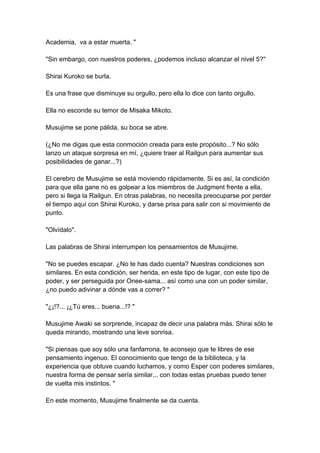 Academia, va a estar muerta. " "Sin embargo, con nuestros poderes, ¿podemos incluso alcanzar el nivel 5?" Shirai Kuroko se burla. Es una frase que disminuye su orgullo, pero ella lo dice con tanto orgullo. Ella no esconde su temor de Misaka Mikoto. Musujime se pone pálida, su boca se abre. (¿No me digas que esta conmoción creada para este propósito...? No sólo lanzo un ataque sorpresa en mí, ¿quiere traer al Railgun para aumentar sus posibilidades de ganar...?) El cerebro de Musujime se está moviendo rápidamente. Si es así, la condición para que ella gane no es golpear a los miembros de Judgment frente a ella, pero si llega la Railgun. En otras palabras, no necesita preocuparse por perder el tiempo aquí con Shirai Kuroko, y darse prisa para salir con si movimiento de punto. "Olvídalo". Las palabras de Shirai interrumpen los pensamientos de Musujime. "No se puedes escapar. ¿No te has dado cuenta? Nuestras condiciones son similares. En esta condición, ser herida, en este tipo de lugar, con este tipo de poder, y ser perseguida por Onee-sama... así como una con un poder similar, ¿no puedo adivinar a dónde vas a correr? " "¿¡!?... ¡¿Tú eres... buena...!? " Musujime Awaki se sorprende, incapaz de decir una palabra más. Shirai sólo le queda mirando, mostrando una leve sonrisa. "Si piensas que soy sólo una fanfarrona, te aconsejo que te libres de ese pensamiento ingenuo. El conocimiento que tengo de la biblioteca, y la experiencia que obtuve cuando luchamos, y como Esper con poderes similares, nuestra forma de pensar sería similar... con todas estas pruebas puedo tener de vuelta mis instintos. " En este momento, Musujime finalmente se da cuenta.  