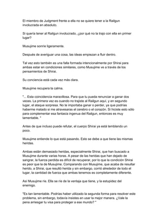 El miembro de Judgment frente a ella no se quiere tener a la Railgun involucrada en absoluto. Si quería tener al Railgun involucrado, ¿por qué no la trajo con ella en primer lugar? Musujime sonríe ligeramente. Después de averiguar una cosa, las ideas empiezan a fluir dentro. Tal vez esto también es una falla formada intencionalmente por Shirai para ambas estar en condiciones similares, como Musujime ve a través de los pensamientos de Shirai. Su conciencia está cada vez más clara. Musujime recupera la calma. "... Esta coincidencia maravillosa. Para que tu pueda renunciar a ganar dos veces. La primera vez es cuando no trajiste al Railgun aquí, y en segundo lugar, el ataque sorpresa. No te importaba ganar o perder, ya que podrías haberme matado si me atravesaras el cerebro o el corazón. Si hiciste esto sólo para complementar esa fantasía ingenua del Railgun, entonces es muy lamentable. " Antes de que incluso puede refutar, el cuerpo Shirai ya está temblando un poco. Musujime entiende lo que está pasando. Esto se debe a que tiene las mismas heridas. Ambas están demasiado heridas, especialmente Shirai, que han buscado a Musujime durante varias horas. A pesar de las heridas que han dejado de sangrar, la fuerza perdida es difícil de recuperar, por lo que la condición Shirai es peor que la de Musujime. Comparando con Musujime, que acaba de resultar herido, a Shirai, que resultó herida y sin embargo, corrió alrededor de todo el lugar, la cantidad de fuerza que ambas tenemos es completamente diferente. Así Musujime ríe. Ella se ríe de la ventaja que tiene, y la estupidez del enemigo. "Es tan lamentable. Podrías haber utilizado la segunda forma para resolver este problema, sin embargo, todavía insistes en usar la mejor manera. ¿Vale la pena arriesgar tu visa para proteger a ese mundo? "  