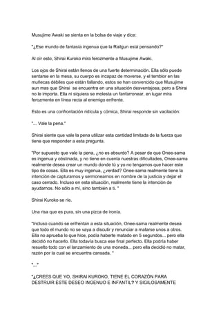 Musujime Awaki se sienta en la bolsa de viaje y dice: "¿Ese mundo de fantasía ingenua que la Railgun está pensando?" Al oír esto, Shirai Kuroko mira ferozmente a Musujime Awaki. Los ojos de Shirai están llenos de una fuerte determinación. Ella sólo puede sentarse en la mesa, su cuerpo es incapaz de moverse, y el temblor en las muñecas débiles que están fallando, estos se han convencido que Musujime aun mas que Shirai se encuentra en una situación desventajosa, pero a Shirai no le importa. Ella ni siquiera se molesta un fanfarronear, en lugar mira ferozmente en línea recta al enemigo enfrente. Esto es una confrontación ridícula y cómica, Shirai responde sin vacilación: "... Vale la pena." Shirai siente que vale la pena utilizar esta cantidad limitada de la fuerza que tiene que responder a esta pregunta. "Por supuesto que vale la pena, ¿no es absurdo? A pesar de que Onee-sama es ingenua y obstinada, y no tiene en cuenta nuestras dificultades, Onee-sama realmente desea crear un mundo donde tú y yo no tengamos que hacer este tipo de cosas. Ella es muy ingenua, ¿verdad? Onee-sama realmente tiene la intención de capturarnos y sermonearnos en nombre de la justicia y dejar el caso cerrado. Incluso en esta situación, realmente tiene la intención de ayudarnos. No sólo a mí, sino también a ti. " Shirai Kuroko se ríe. Una risa que es pura, sin una pizca de ironía. "Incluso cuando se enfrentan a esta situación, Onee-sama realmente desea que todo el mundo no se vaya a discutir y renunciar a matarse unos a otros. Ella no aprueba lo que hice, podía haberte matado en 5 segundos... pero ella decidió no hacerlo. Ella todavía busca ese final perfecto. Ella podría haber resuelto todo con el lanzamiento de una moneda... pero ella decidió no matar, razón por la cual se encuentra cansada. " "..." "¿CREES QUE YO, SHIRAI KUROKO, TIENE EL CORAZÓN PARA DESTRUIR ESTE DESEO INGENUO E INFANTIL? Y SIGILOSAMENTE  