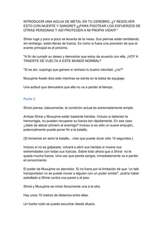 INTRODUCIR UNA AGUJA DE METAL EN TU CEREBRO, ¿Y RESOLVER ESTO CON MUERTE Y SANGRE? ¿¡PARA PISOTEAR LOS ESFUERZOS DE OTRAS PERSONAS Y ASÍ PROTEGER A MI PROPIA VIDA!? " Shirai ruge y poco a poco se levanta de la mesa. Sus piernas están temblando, sin embargo, están llenas de fuerza. Es como si fuera una previsión de que el evento principal es el próximo. "A fin de cumplir su deseo y demostrar que estoy de acuerdo con ella, ¡VOY A TRAERTE DE VUELTA A ESTE MUNDO NORMAL!" "Si es así, supongo que ganare si rechazo tu buena voluntad, ¿no?" Musujime Awaki dice esto mientras se sienta en la bolsa de equipaje. Una actitud que demuestra que ella no va a perder el tiempo. 
Parte 2 Shirai piensa, básicamente, la condición actual es extremadamente simple. Ambas Shirai y Musujime están bastante heridas. Incluso si detienen la hemorragia, no pueden recuperar su fuerza tan rápidamente. En ese caso ¿debe de atacar primero al enemigo? Incluso si es sólo un suave empujón, potencialmente puede poner fin a la batalla. (Si tomamos en serio la batalla... creo que puede durar sólo 10 segundos.) Incluso si no es golpeada, volverá a abrir sus heridas si mueve sus extremidades con todas sus fuerzas. Sobre todo ahora que a Shirai no le queda mucha fuerza. Una vez que pierda sangre, inmediatamente va a perder el conocimiento. El poder de Musujime es aterrador. Si no fuera por la limitación de que “un tele transportador no se puede mover a alguien con un poder similar", podría haber estrellado a Shirai contra una pared o el piso. Shirai y Musujime se miran ferozmente una a la otra. Hay unos 10 metros de distancia entre ellas. Un fuerte ruido se puede escuchar desde afuera.  