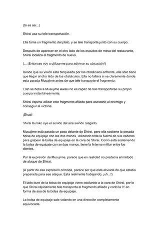 (Si es así...) Shirai usa su tele transportación. Ella toma un fragmento del plato, y se tele transporta junto con su cuerpo. Después de aparecer en el otro lado de los escudos de mesa del restaurante, Shirai localiza el fragmento de nuevo. (... ¡Entonces voy a utilizarme para adivinar su ubicación!) Desde que su visión está bloqueada por los obstáculos enfrente, ella sólo tiene que llegar al otro lado de los obstáculos. Ella no fallara si ve claramente donde esta parada Musujime antes de que tele transporte el fragmento. Esto se debe a Musujime Awaki no es capaz de tele transportarse su propio cuerpo instantáneamente. Shirai espera utilizar este fragmento afilado para asestarle al enemigo y conseguir la victoria. ¡Shua! Shirai Kuroko oye el sonido del aire siendo rasgado. Musujime está parada un paso delante de Shirai, pero ella sostiene la pesada bolsa de equipaje con las dos manos, utilizando toda la fuerza de sus caderas para golpear la bolsa de equipaje en la cara de Shirai. Como está sosteniendo la bolsa de equipaje con ambas manos, tiene la linterna militar entre los dientes. Por la expresión de Musujime, parece que en realidad no predecía el método de ataque de Shirai. (A partir de esa expresión cómoda, parece ser que esta aliviada de que estaba preparada para ese ataque. Esta realmente trabajando, ¡uh...!) El lado duro de la bolsa de equipaje viene oscilando a la cara de Shirai, por lo que Shirai rápidamente tele transporta el fragmento afilado y corto la 'n' en forma de asa de la bolsa de equipaje. La bolsa de equipaje sale volando en una dirección completamente equivocada.  