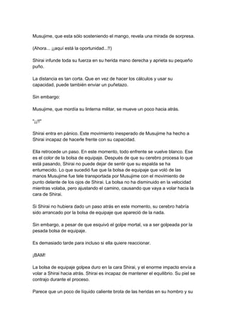 Musujime, que esta sólo sosteniendo el mango, revela una mirada de sorpresa. (Ahora... ¡¡aquí está la oportunidad...!!) Shirai infunde toda su fuerza en su herida mano derecha y aprieta su pequeño puño. La distancia es tan corta. Que en vez de hacer los cálculos y usar su capacidad, puede también enviar un puñetazo. Sin embargo: Musujime, que mordía su linterna militar, se mueve un poco hacia atrás. "¡¡!!" Shirai entra en pánico. Este movimiento inesperado de Musujime ha hecho a Shirai incapaz de hacerle frente con su capacidad. Ella retrocede un paso. En este momento, todo enfrente se vuelve blanco. Ese es el color de la bolsa de equipaje. Después de que su cerebro procesa lo que está pasando, Shirai no puede dejar de sentir que su espalda se ha entumecido. Lo que sucedió fue que la bolsa de equipaje que voló de las manos Musujime fue tele transportada por Musujime con el movimiento de punto delante de los ojos de Shirai. La bolsa no ha disminuido en la velocidad mientras volaba, pero ajustando el camino, causando que vaya a volar hacia la cara de Shirai. Si Shirai no hubiera dado un paso atrás en este momento, su cerebro habría sido arrancado por la bolsa de equipaje que apareció de la nada. Sin embargo, a pesar de que esquivó el golpe mortal, va a ser golpeada por la pesada bolsa de equipaje. Es demasiado tarde para incluso si ella quiere reaccionar. ¡BAM! La bolsa de equipaje golpea duro en la cara Shirai, y el enorme impacto envía a volar a Shirai hacia atrás. Shirai es incapaz de mantener el equilibrio. Su piel se contrajo durante el proceso. Parece que un poco de líquido caliente brota de las heridas en su hombro y su  