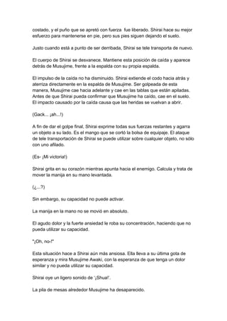 costado, y el puño que se apretó con fuerza fue liberado. Shirai hace su mejor esfuerzo para mantenerse en pie, pero sus pies siguen dejando el suelo. Justo cuando está a punto de ser derribada, Shirai se tele transporta de nuevo. El cuerpo de Shirai se desvanece. Mantiene esta posición de caída y aparece detrás de Musujime, frente a la espalda con su propia espalda. El impulso de la caída no ha disminuido. Shirai extiende el codo hacia atrás y aterriza directamente en la espalda de Musujime. Ser golpeada de esta manera, Musujime cae hacia adelante y cae en las tablas que están apiladas. Antes de que Shirai pueda confirmar que Musujime ha caído, cae en el suelo. El impacto causado por la caída causa que las heridas se vuelvan a abrir. (Gack... ¡ah...!) A fin de dar el golpe final, Shirai exprime todas sus fuerzas restantes y agarra un objeto a su lado. Es el mango que se cortó la bolsa de equipaje. El ataque de tele transportación de Shirai se puede utilizar sobre cualquier objeto, no sólo con uno afilado. (Es- ¡Mi victoria!) Shirai grita en su corazón mientras apunta hacia el enemigo. Calcula y trata de mover la manija en su mano levantada. (¿...?) Sin embargo, su capacidad no puede activar. La manija en la mano no se movió en absoluto. El agudo dolor y la fuerte ansiedad le roba su concentración, haciendo que no pueda utilizar su capacidad. "¡Oh, no-!" Esta situación hace a Shirai aún más ansiosa. Ella lleva a su última gota de esperanza y mira Musujime Awaki, con la esperanza de que tenga un dolor similar y no pueda utilizar su capacidad. Shirai oye un ligero sonido de ‘¡Shua!’. La pila de mesas alrededor Musujime ha desaparecido.  