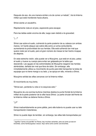 Después de eso, de una manera similar a la de comer un kebab1, tira la linterna militar que está mordiendo hacia afuera. Shirai siente un escalofrío. Rápidamente roda en el piso, esperando para escapar. Pero las tablas están encima de ella, luego caen debido a la gravedad. "¡...!" Shirai cae sobre el suelo, cubriendo la parte posterior de su cabeza con ambas manos. Un fuerte ataque cae sobre ella como un arma contundente, aumentando la profundidad de sus heridas. Ella está sufriendo tan mal que quiere rodar por el suelo, pero el gran número de mesas la han hecho incapaz de alejarse. En esta estrecha visión, sólo puede ver a Musujime, que está en el piso, patea el suelo y mueve su cuerpo para evitar ser golpeada por la tabla que desciende. Las agujas en las extremidades de Musujime rasgaron las heridas abriéndolas, dañada tan mal que llora de dolor. Sin embargo, ella inmediatamente utiliza su movimiento de punto para tele transportar la bolsa de equipaje que no tiene mango a su lado, y se apoya en ella, mirando a Shirai. Musujime señala las sillas cercanas con la linterna militar. El movimiento es muy lento. "Shirai-san, perderás tu vida si no esquivas esto." Musujime da una sonrisa burlona mientras desliza la punta frontal de la linterna militar de la parte posterior de la silla hacia Shirai. La parte circular del frente de la linterna militar se detiene frente a Shirai. "¡¡!!" Shirai inadvertidamente se pone pálida, pero ella todavía no puede usar su tele transportación instantánea. Shirai no puede dejar de temblar, sin embargo, las sillas tele transportadas por 
1 Significa "carne a la parrilla" en Persa, hay muchas variantes, pero se come ya sea en brocheta, como hamburguesa o tacos. Aquí seria como comer una brocheta.  