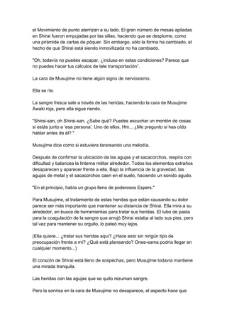 el Movimiento de punto aterrizan a su lado. El gran número de mesas apiladas en Shirai fueron empujadas por las sillas, haciendo que se desplome, como una pirámide de cartas de póquer. Sin embargo, sólo la forma ha cambiado, el hecho de que Shirai está siendo inmovilizada no ha cambiado. "Oh, todavía no puedes escapar, ¿incluso en estas condiciones? Parece que no puedes hacer tus cálculos de tele transportación”. La cara de Musujime no tiene algún signo de nerviosismo. Ella se ríe. La sangre fresca sale a través de las heridas, haciendo la cara de Musujime Awaki roja, pero ella sigue riendo. "Shirai-san, oh Shirai-san. ¿Sabe qué? Puedes escuchar un montón de cosas si estás junto a ‘esa persona’. Uno de ellos, Hm... ¿Me pregunto si has oído hablar antes de él? " Musujime dice como si estuviera tarareando una melodía. Después de confirmar la ubicación de las agujas y el sacacorchos, respira con dificultad y balancea la linterna militar alrededor. Todos los elementos extraños desaparecen y aparecer frente a ella. Bajo la influencia de la gravedad, las agujas de metal y el sacacorchos caen en el suelo, haciendo un sonido agudo. "En el principio, había un grupo lleno de poderosos Espers." Para Musujime, el tratamiento de estas heridas que están causando su dolor parece ser más importante que mantener su distancia de Shirai. Ella mira a su alrededor, en busca de herramientas para tratar sus heridas. El tubo de pasta para la coagulación de la sangre que arrojó Shirai estaba al lado sus pies, pero tal vez para mantener su orgullo, lo pateó muy lejos. (Ella quiere... ¿tratar sus heridas aquí? ¿Hace esto sin ningún tipo de preocupación frente a mí? ¿Qué está planeando? Onee-sama podría llegar en cualquier momento...) El corazón de Shirai está lleno de sospechas, pero Musujime todavía mantiene una mirada tranquila. Las heridas con las agujas que se quito rezuman sangre. Pero la sonrisa en la cara de Musujime no desaparece, el aspecto hace que  