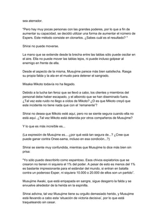 sea aterrador. "Pero hay muy pocas personas con las grandes poderes, por lo que a fin de aumentar su capacidad, se decidió utilizar una forma de aumentar el número de Espers. Este método consiste en clonarlos. ¿Sabes cuál es el resultado? " Shirai no puede moverse. La mano que se extiende desde la brecha entre las tablas sólo puede oscilar en el aire. Ella no puede mover las tablas lejos, ni puede incluso golpear al enemigo en frente de ella. Desde el aspecto de la misma, Musujime parece más bien satisfecha. Rasga su propia falda y la ata en el muslo para detener el sangrado. Misaka Mikoto todavía no ha llegado. Debido a la lucha tan feroz que se llevó a cabo, los clientes y miembros del personal debe haber escapado, y el alboroto que se han diseminado fuera. ¿Tal vez este ruido no llego a oídos de Mikoto? ¿O es que Mikoto creyó que este incidente no tiene nada que con el ‘remanente’? Shirai no desea que Mikoto esté aquí, pero no se siente segura cuando ella no está aquí. ¿Tal vez Mikoto está detenida por otros compañeros de Musujime? Y lo que es más increíble es... (La expresión de Musujime es... ¿por qué está tan segura de...? ¿Cree que puede ganar contra Onee-sama, incluso en esa condición...?) Shirai se siente muy confundida, mientras que Musujime lo dice más bien sin prisa: "Yo sólo puedo describirlo como espantoso. Esos chivos expiatorios que se crearon no tienen ni siquiera el 1% del poder. A pesar de esto es menos del 1% es bastante impresionante para el estándar del mundo, si entran en batalla contra un poderoso Esper, ni siquiera 10.000 o 20.000 de ellos son un partido”. Musujime Awaki, que está empapada en sangre, sigue desgarro la falda y se envuelve alrededor de la herida en la espinilla. Shirai adivina, tal vez Musujime tiene su orgullo demasiado herido, y Musujime está llevando a cabo esta ‘situación de victoria decisiva’, por lo que está traqueteando sin cesar.  
