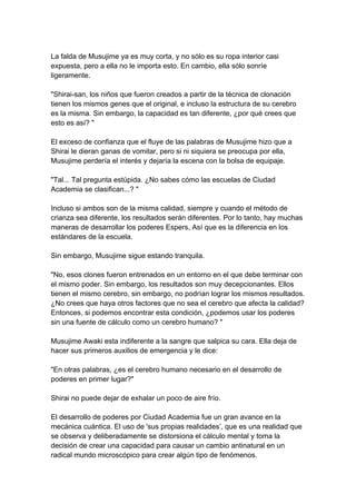 La falda de Musujime ya es muy corta, y no sólo es su ropa interior casi expuesta, pero a ella no le importa esto. En cambio, ella sólo sonríe ligeramente. "Shirai-san, los niños que fueron creados a partir de la técnica de clonación tienen los mismos genes que el original, e incluso la estructura de su cerebro es la misma. Sin embargo, la capacidad es tan diferente, ¿por qué crees que esto es así? " El exceso de confianza que el fluye de las palabras de Musujime hizo que a Shirai le dieran ganas de vomitar, pero si ni siquiera se preocupa por ella, Musujime perdería el interés y dejaría la escena con la bolsa de equipaje. "Tal... Tal pregunta estúpida. ¿No sabes cómo las escuelas de Ciudad Academia se clasifican...? " Incluso si ambos son de la misma calidad, siempre y cuando el método de crianza sea diferente, los resultados serán diferentes. Por lo tanto, hay muchas maneras de desarrollar los poderes Espers, Así que es la diferencia en los estándares de la escuela. Sin embargo, Musujime sigue estando tranquila. "No, esos clones fueron entrenados en un entorno en el que debe terminar con el mismo poder. Sin embargo, los resultados son muy decepcionantes. Ellos tienen el mismo cerebro, sin embargo, no podrían lograr los mismos resultados. ¿No crees que haya otros factores que no sea el cerebro que afecta la calidad? Entonces, si podemos encontrar esta condición, ¿podemos usar los poderes sin una fuente de cálculo como un cerebro humano? " Musujime Awaki esta indiferente a la sangre que salpica su cara. Ella deja de hacer sus primeros auxilios de emergencia y le dice: "En otras palabras, ¿es el cerebro humano necesario en el desarrollo de poderes en primer lugar?" Shirai no puede dejar de exhalar un poco de aire frío. El desarrollo de poderes por Ciudad Academia fue un gran avance en la mecánica cuántica. El uso de 'sus propias realidades’, que es una realidad que se observa y deliberadamente se distorsiona el cálculo mental y toma la decisión de crear una capacidad para causar un cambio antinatural en un radical mundo microscópico para crear algún tipo de fenómenos.  