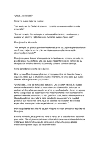 "¿Qué... qué dices?" Shirai no puede dejar de replicar. "Las lecciones de Ciudad Academia... consiste en una neuro-ciencia más avanzada." "Eso es correcto. Sin embargo, el trato con el fenómeno... es observar y analizar un objetivo, ¿sólo los seres humanos pueden hacer eso? " Musujime dice felizmente: "Por ejemplo, las plantas pueden detectar la luz del sol. Algunas plantas cierran sus flores y dejan la noche. ¿No me digas que esas plantas no están observando el mundo? " Musujime quiere detener el sangrado de la herida en su hombro, pero ella no puede rasgar más la falda. Ella solo puede rasgar la línea del hombro de su chaqueta de invierno de estilo occidental y utilizarla como un vendaje. Shirai considera que esto no es bueno. Una vez que Musujime complete sus primeros auxilios, se dirigirá a hacer lo siguiente. Dado que la situación actual se mantiene, la única cosa que puede detener a Musujime es su propia boca. "Demasiado... esto es demasiado estúpido. Una idea tan ridícula. Si puedes contar con la reacción de la luz solar como una observación, entonces los carteles y fotografías que reaccionan a los rayos ultravioleta ¿tienen en alguna forma la capacidad de observación? Lo más importante sobre la creación de poderes debe ser sobre cómo lo ven, ¿no? Así pues, las lecciones que ofrece Ciudad Academia es ayudar a cada estudiante a encontrar ‘una realidad personal’ que nadie más tiene. Que los poderes no necesitan de sentidos especiales, sino capacidades especiales de procesamiento. " Pero las palabras de Shirai no causan ninguna reacción emocional de parte de Musujime. En este momento, Musujime sólo tiene la herida en el costado de su abdomen para tratar. Ella originalmente intento utilizar el cinturón que sostiene la linterna militar para detener el sangrado, pero que el cinturón hecho de placas metálicas no parece capaz de hacer el trabajo.  