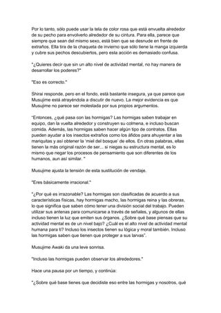Por lo tanto, sólo puede usar la tela de color rosa que está envuelta alrededor de su pecho para envolverlo alrededor de su cintura. Para ella, parece que siempre que sean del mismo sexo, está bien que se desnude en frente de extraños. Ella tira de la chaqueta de invierno que sólo tiene la manga izquierda y cubre sus pechos descubiertos, pero esta acción es demasiado confusa. "¿Quieres decir que sin un alto nivel de actividad mental, no hay manera de desarrollar los poderes?" "Eso es correcto." Shirai responde, pero en el fondo, está bastante insegura, ya que parece que Musujime está atrayéndola a discutir de nuevo. La mejor evidencia es que Musujime no parece ser molestada por sus propios argumentos. “Entonces, ¿qué pasa con las hormigas? Las hormigas saben trabajar en equipo, dan la vuelta alrededor y construyen su colmena, e incluso buscan comida. Además, las hormigas saben hacer algún tipo de contratos. Ellas pueden ayudar a los insectos extraños como los áfidos para ahuyentar a las mariquitas y así obtener la ‘miel del bosque’ de ellos. En otras palabras, ellas tienen la más original razón de ser... si niegas su estructura mental, es lo mismo que negar los procesos de pensamiento que son diferentes de los humanos, aun así similar. " Musujime ajusta la tensión de esta sustitución de vendaje. "Eres básicamente irracional." "¿Por qué es irrazonable? Las hormigas son clasificadas de acuerdo a sus características físicas, hay hormigas macho, las hormigas reina y las obreras, lo que significa que saben cómo tener una división social del trabajo. Pueden utilizar sus antenas para comunicarse a través de señales, y algunos de ellas incluso tienen la luz que emiten sus órganos. ¿Sobre qué base piensas que su actividad mental es de un nivel bajo? ¿Cuál es el alto nivel de actividad mental humana para ti? Incluso los insectos tienen su lógica y moral también. Incluso las hormigas saben que tienen que proteger a sus larvas”. Musujime Awaki da una leve sonrisa. "Incluso las hormigas pueden observar los alrededores." Hace una pausa por un tiempo, y continúa: "¿Sobre qué base tienes que decidiste eso entre las hormigas y nosotros, qué  
