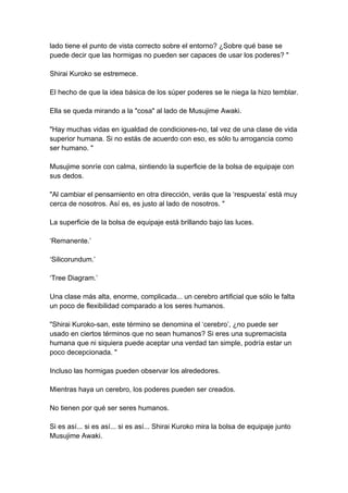 lado tiene el punto de vista correcto sobre el entorno? ¿Sobre qué base se puede decir que las hormigas no pueden ser capaces de usar los poderes? " Shirai Kuroko se estremece. El hecho de que la idea básica de los súper poderes se le niega la hizo temblar. Ella se queda mirando a la "cosa" al lado de Musujime Awaki. "Hay muchas vidas en igualdad de condiciones-no, tal vez de una clase de vida superior humana. Si no estás de acuerdo con eso, es sólo tu arrogancia como ser humano. " Musujime sonríe con calma, sintiendo la superficie de la bolsa de equipaje con sus dedos. "Al cambiar el pensamiento en otra dirección, verás que la ‘respuesta’ está muy cerca de nosotros. Así es, es justo al lado de nosotros. " La superficie de la bolsa de equipaje está brillando bajo las luces. ‘Remanente.’ ‘Silicorundum.’ ‘Tree Diagram.’ Una clase más alta, enorme, complicada... un cerebro artificial que sólo le falta un poco de flexibilidad comparado a los seres humanos. "Shirai Kuroko-san, este término se denomina el ‘cerebro’, ¿no puede ser usado en ciertos términos que no sean humanos? Si eres una supremacista humana que ni siquiera puede aceptar una verdad tan simple, podría estar un poco decepcionada. " Incluso las hormigas pueden observar los alrededores. Mientras haya un cerebro, los poderes pueden ser creados. No tienen por qué ser seres humanos. Si es así... si es así... si es así... Shirai Kuroko mira la bolsa de equipaje junto Musujime Awaki.  