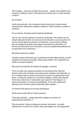 "No me digas... crees que el núcleo de esa cosa... ¿puede crear poderes como nosotros? ¿Hablas en serio? ¡Esta idea es tan ridícula como un robot teniendo un alma! " Sin embargo: Yendo más profundo, ¿Es un sistema de alto nivel como el ‘alma humana’ necesaria para "observar la realidad y analizarla”? Shirai comienza a perder la confianza. Por el contrario, Musujime parece bastante equilibrada. "Así es, ese nivel de progreso no puede ser alcanzado. Una máquina es una máquina después de todo. Una vez que la anti-vibración y se auto-ajuste la I.A. de una cámara digital se enfrenta a un fenómeno, lo que el chip de cálculo hace es arreglar los píxeles de la imagen de acuerdo a la información. En términos de tratamiento de la información, esto es completamente diferente de la observación de un fenómeno. " Ella parece más bien confiada. "Además, hemos confirmado que no podemos encontrar alguna planta y animal excepto los humanos que puedan utilizar súper poderes. Si mi argumento es válido es una gran pregunta. " Ella acaricia la superficie de la bolsa de equipaje, y continúa: "Pero con esta cosa, podemos proceder con las predicciones. Mientras tenemos este súper simulador que puede simular cualquier cosa fielmente, no es un problema para encontrar lo que todo el mundo no ha descubierto hasta ahora, o incluso los cambios en la evolución biológica 10.000 años después. Por lo tanto, debo tener el ‘remanente’ para reparar el 'Tree Diagram’. Lo Quiero para decidir, con todas las posibilidades, si hay otros organismos además de los humanos pueden desarrollar súper poderes. " Un extraño brillo aparece en los ojos de Musujime. Shirai supone, este brillo se le llama paranoia. "Para este propósito... ¿estás dispuesta a trabajar en secreto con organizaciones exteriores...?" "Eso es correcto. Incluso si obtengo la preciosa ‘remanente’, no puedo repararlo por mi cuenta. Por lo tanto, tengo que trabajar con una organización  
