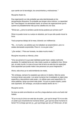 que cuente con la tecnología, los conocimientos y motivaciones. " Musujime Awaki ríe. Esa organización es más probable que esta desinteresada en los pensamientos Musujime. Es probable que tengan otros motivos. La capacidad del "Tree Diagram’ es demasiado fuerte, el número de organizaciones que la quieren es probablemente más que los cabellos de una vaca. "Shirai-san, ¿cómo te sentiste cuando tenías poderes por primera vez?" Shirai no puede mover su cuerpo en absoluto, por lo que sólo puede mover la boca. Yacía propensa debajo de la mesa, diciendo con indiferencia: "No... no mucho. Los adultos que me rodeaban se sorprendieron, pero no estaba demasiado sorprendida. Para mí, no es gran cosa. " “¿De verdad...? Para ser honesta, me daba mucho miedo. " Musujime recuerda su infancia y dice: "Una vez pensé en lo que esta habilidad puede hacer, estaba realmente asustada. En realidad tenía aún más miedo cuando en realidad lo hice. Shirai- san, en este mundo, lo cosa a la que más le temo es este tipo de capacidad. Esta capacidad que puede matar a las personas con poca imaginación. " Ahora, esta chica ya no está temblando de miedo, "Sin embargo, siempre he aceptado que este es mi destino. Sólo los seres humanos tienen ese poder. Los seres humanos han investigado en algún área específica y descubrieron este poder, y lo utilizan para usos específicos. En otras palabras, tengo que tener este poder. Ya que no puedo evitarlo, puedo solo soportarlo. Sin embargo, una duda se deslizó dentro de mí. " Musujime sonríe. Su boca se está convirtiendo en una fina y larga abertura como una fusión del helado. "Si yo no soy la única con este tipo de poder, ¿por qué lo tengo? Si no es sólo un poder que únicamente los humanos tienen, ¿por qué los seres humanos lo tienen? Si no tengo qué ser yo, ¿por qué tengo que ser yo? Shirai-san, oh tan  