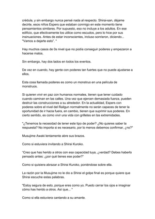 crédula, y sin embargo nunca pensé nada al respecto. Shirai-san, déjame decirte, esos niños Espers que estaban conmigo en este momento tiene pensamientos similares. Por supuesto, eso no incluye a los adultos. En ese edificio, que efectivamente los utilice como escudos, pero lo hice por sus insinuaciones. Antes de estar inconscientes, incluso sonrieron, diciendo... "Vamos a dejarte esto”. " Hay muchos casos de 0s nivel que no podía conseguir poderes y empezaron a hacerse malos. Sin embargo, hay dos lados en todos los eventos. De vez en cuando, hay gente con poderes tan fuertes que no puede ajustarse a ellos. Esta cosa llamada poderes es como un monstruo en una película de monstruos. Si quieren vivir en paz con humanos normales, tienen que tener cuidado cuando caminan en las calles. Una vez que ejercen demasiada fuerza, pueden destruir las construcciones a su alrededor. En la actualidad, Espers con poderes sobre el nivel del Railgun normalmente no serán capaces de tener la oportunidad de ir hacia fuera, en cambio, tienen que suprimir sus poderes. En cierto sentido, es como vivir una vida con grilletes en las extremidades. "¿Tenemos la necesidad de tener este tipo de poder? ¿No quieres saber la respuesta? No importa si es necesario, por lo menos debemos confirmar, ¿no?" Musujime Awaki lentamente abre sus brazos. Como si estuviera invitando a Shirai Kuroko. “Creo que has herido a otros con esa capacidad tuya, ¿verdad? Debes haberlo pensado antes: ¿por qué tienes ese poder?” Como si quisiera abrazar a Shirai Kuroko, poniéndose sobre ella. La razón por la Musujime no le dio a Shirai el golpe final es porque quiere que Shirai escuche estas palabras. "Estoy segura de esto, porque eres como yo. Puedo cerrar los ojos e imaginar cómo has herido a otros. Así que... " Como si ella estuviera cantando a su amante.  
