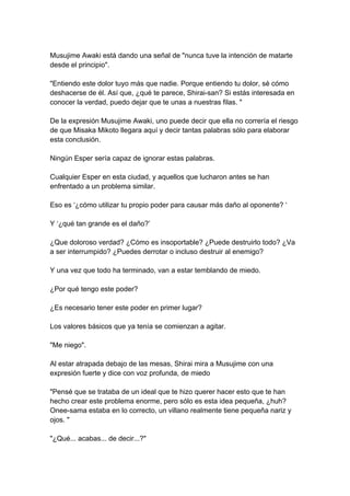 Musujime Awaki está dando una señal de "nunca tuve la intención de matarte desde el principio". "Entiendo este dolor tuyo más que nadie. Porque entiendo tu dolor, sé cómo deshacerse de él. Así que, ¿qué te parece, Shirai-san? Si estás interesada en conocer la verdad, puedo dejar que te unas a nuestras filas. " De la expresión Musujime Awaki, uno puede decir que ella no correría el riesgo de que Misaka Mikoto llegara aquí y decir tantas palabras sólo para elaborar esta conclusión. Ningún Esper sería capaz de ignorar estas palabras. Cualquier Esper en esta ciudad, y aquellos que lucharon antes se han enfrentado a un problema similar. Eso es ‘¿cómo utilizar tu propio poder para causar más daño al oponente? ‘ Y ‘¿qué tan grande es el daño?’ ¿Que doloroso verdad? ¿Cómo es insoportable? ¿Puede destruirlo todo? ¿Va a ser interrumpido? ¿Puedes derrotar o incluso destruir al enemigo? Y una vez que todo ha terminado, van a estar temblando de miedo. ¿Por qué tengo este poder? ¿Es necesario tener este poder en primer lugar? Los valores básicos que ya tenía se comienzan a agitar. "Me niego". Al estar atrapada debajo de las mesas, Shirai mira a Musujime con una expresión fuerte y dice con voz profunda, de miedo "Pensé que se trataba de un ideal que te hizo querer hacer esto que te han hecho crear este problema enorme, pero sólo es esta idea pequeña, ¿huh? Onee-sama estaba en lo correcto, un villano realmente tiene pequeña nariz y ojos. " "¿Qué... acabas... de decir...?"  