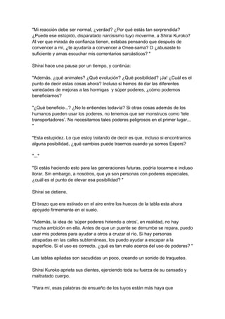 "Mi reacción debe ser normal, ¿verdad? ¿Por qué estás tan sorprendida? ¿Puede ese estúpido, disparatado narcisismo tuyo moverme, a Shirai Kuroko? Al ver que mirada de confianza tienen, estabas pensando que después de convencer a mí, ¿te ayudaría a convencer a Onee-sama? O ¿abusaste lo suficiente y amas escuchar mis comentarios sarcásticos? " Shirai hace una pausa por un tiempo, y continúa: "Además, ¿qué animales? ¿Qué evolución? ¿Qué posibilidad? ¡Ja! ¿Cuál es el punto de decir estas cosas ahora? Incluso si hemos de dar las diferentes variedades de mejoras a las hormigas y súper poderes, ¿cómo podemos beneficiarnos? "¿Qué beneficio...? ¿No lo entiendes todavía? Si otras cosas además de los humanos pueden usar los poderes, no tenemos que ser monstruos como 'tele transportadores’. No necesitamos tales poderes peligrosos en el primer lugar... " "Esta estupidez. Lo que estoy tratando de decir es que, incluso si encontramos alguna posibilidad, ¿qué cambios puede traernos cuando ya somos Espers? "..." "Si estás haciendo esto para las generaciones futuras, podría tocarme e incluso llorar. Sin embargo, a nosotros, que ya son personas con poderes especiales, ¿cuál es el punto de elevar esa posibilidad? " Shirai se detiene. El brazo que era estirado en el aire entre los huecos de la tabla esta ahora apoyado firmemente en el suelo. "Además, la idea de ‘súper poderes hiriendo a otros’, en realidad, no hay mucha ambición en ella. Antes de que un puente se derrumbe se repara, puedo usar mis poderes para ayudar a otros a cruzar el río. Si hay personas atrapadas en las calles subterráneas, los puedo ayudar a escapar a la superficie. Si el uso es correcto, ¿qué es tan malo acerca del uso de poderes? " Las tablas apiladas son sacudidas un poco, creando un sonido de traqueteo. Shirai Kuroko aprieta sus dientes, ejerciendo toda su fuerza de su cansado y maltratado cuerpo. "Para mí, esas palabras de ensueño de los tuyos están más haya que  