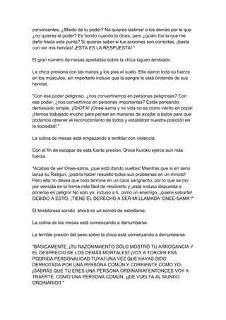 convincentes. ¿Miedo de tu poder? No quieres lastimar a los demás por lo que ¿no quieres el poder? Es bonito cuando lo dices, pero ¿quién fue la que me daño hasta este punto? Si quieres saber si tus acciones son correctas, ¡basta con ver mis heridas! ¡ESTA ES LA RESPUESTA! " El gran número de mesas apretadas sobre la chica siguen temblado. La chica presiona con las manos y los pies el suelo. Ella ejerce toda su fuerza en los músculos, sin importarle incluso que la sangre le está brotando de sus heridas. "Con ese poder peligroso, ¿nos convertiremos en personas peligrosas? Con ese poder, ¿nos convertimos en personas importantes? Estás pensando demasiado simple, ¡IDIOTA! ¡Onee-sama y mi vida no es como viento en popa! ¡Hemos trabajado mucho para pensar en maneras de ayudar a todos para que podamos obtener el reconocimiento de todos y establecer nuestra posición en la sociedad! " La colina de mesas está empezando a temblar con violencia. Con el fin de escapar de esta fuerte presión, Shirai Kuroko ejerce aun más fuerza. "Acabas de ver Onee-sama, ¡que está dando vueltas! Mientras que si en serio lanza su Railgun, ¡podría haber resuelto todos sus problemas en un minuto! Pero ella no desea que todo termine en un caos sangriento, por lo que se dio por vencida en la forma más fácil de resolverlo y ¡está incluso dispuesta a ponerse en peligro! No sólo yo, incluso a ti, como un enemigo, ¡quiere salvarte! DEBIDO A ESTO, ¡TIENE EL DERECHO A SER MI LLAMADA ‘ONEE-SAMA’!" El tembloroso sonido ahora es un sonido de estrellarse. La colina de las mesas está comenzando a derrumbarse. La terrible presión del peso sobre la chica está comenzando a derrumbarse. "BÁSICAMENTE, ¡TU RAZONAMIENTO SÓLO MOSTRÓ TU ARROGANCIA Y EL DESPRECIO DE LOS DEMÁS MORTALES! ¡VOY A TORCER ESA PODRIDA PERSONALIDAD TUYA! UNA VEZ QUE HAYAS SIDO DERROTADA POR UNA PERSONA COMÚN Y CORRIENTE COMO YO, ¡SABRÁS QUE TU ERES UNA PERSONA ORDINARIA! ENTONCES VOY A TRAERTE, COMO UNA PERSONA COMÚN, ¡¡DE VUELTA AL MUNDO ORDINARIO!! "  