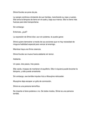 Shirai Kuroko se pone de pie. La sangre continúa a brotando de sus heridas, manchando su ropa y cuerpo. Ella toma la lámpara de tierra en el suelo y baja sus manos. Ella no tiene más fuerzas para tele transportarse. Sin embargo: Entonces, ¿qué? La expresión de Shirai dice: aun sin poderes, te puedo ganar. Shirai quiere demostrar a través de sus acciones que no hay necesidad de ninguna habilidad especial para vencer al enemigo. Mientras haya una firme creencia. Shirai Kuroko se mueve hacia adelante sin temor. Adelante. Un paso, dos pasos, tres pasos. Ella vacila, incapaz de mantener el equilibrio. Ella ni siquiera puede levantar la lámpara, y sólo puede arrastrarla Sin embargo, ese terrible impulso hizo a Musujime retroceder. Musujime deja escapar un grito de conmoción. Shirai es una persona terrorífica. No importa si tiene poderes o no. De todos modos, Shirai es una persona terrible.  