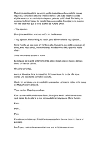 Musujime Awaki protege su pecho con la chaqueta que tiene solo la manga izquierda, sentada en el suelo y retrocediendo. Ella pudo haber escapado rápidamente con su movimiento de punto, pero se olvidó de él. El miedo y la ansiedad la hizo incapaz de calcular las coordenadas. Sus ojos ya no pueden ver otra cosa más que el lento avance de Kuroko Shirai. - Voy a perder. Musujime Awaki hizo una conclusión sin fundamento. - Voy a perder. No hay ninguna razón, pero definitivamente voy a perder... Shirai Kuroko ya está justo en frente de ella. Musujime, que está sentada en el suelo, mira hacia arriba, intercambiando miradas con Shirai, que mira hacia abajo. Shirai lentamente levanta la mano. La lámpara se levantó lentamente más allá de la cabeza con las dos coletas como un bate de béisbol. Un arma terrorífica. Aunque Musujime tiene la capacidad del movimiento de punto, ella sigue siendo una estudiante normal de instituto. Clank. Un sonido de una leve colisión se escucha. La linterna militar en la mano de Musujime cayó al suelo. Voy a perder, Musujime concluye. Este usuario del Movimiento de Punto, Musujime Awaki, definitivamente no será capaz de derrotar a la tele transportadora instantánea, Shirai Kuroko. Pero... Pero... Pero. Estrictamente hablando, Shirai Kuroko desconfiaba de este derecho desde el principio. Los Espers realmente no necesitan usar sus poderes como armas.  
