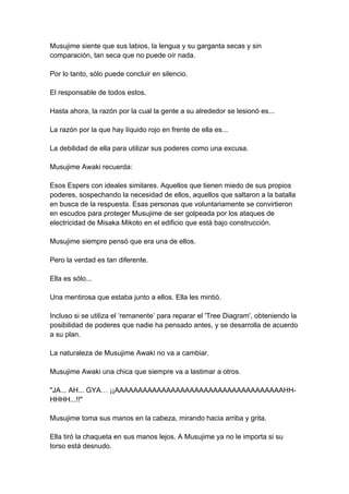 Musujime siente que sus labios, la lengua y su garganta secas y sin comparación, tan seca que no puede oír nada. Por lo tanto, sólo puede concluir en silencio. El responsable de todos estos. Hasta ahora, la razón por la cual la gente a su alrededor se lesionó es... La razón por la que hay líquido rojo en frente de ella es... La debilidad de ella para utilizar sus poderes como una excusa. Musujime Awaki recuerda: Esos Espers con ideales similares. Aquellos que tienen miedo de sus propios poderes, sospechando la necesidad de ellos, aquellos que saltaron a la batalla en busca de la respuesta. Esas personas que voluntariamente se convirtieron en escudos para proteger Musujime de ser golpeada por los ataques de electricidad de Misaka Mikoto en el edificio que está bajo construcción. Musujime siempre pensó que era una de ellos. Pero la verdad es tan diferente. Ella es sólo... Una mentirosa que estaba junto a ellos. Ella les mintió. Incluso si se utiliza el ‘remanente’ para reparar el 'Tree Diagram', obteniendo la posibilidad de poderes que nadie ha pensado antes, y se desarrolla de acuerdo a su plan. La naturaleza de Musujime Awaki no va a cambiar. Musujime Awaki una chica que siempre va a lastimar a otros. "JA... AH... GYA… ¡¡AAAAAAAAAAAAAAAAAAAAAAAAAAAAAAAAAAAAHH- HHHH...!!" Musujime toma sus manos en la cabeza, mirando hacia arriba y grita. Ella tiró la chaqueta en sus manos lejos. A Musujime ya no le importa si su torso está desnudo.  