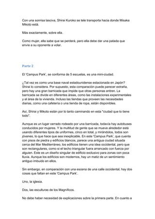 Con una sonrisa lasciva, Shirai Kuroko se tele transporta hacia donde Misaka Mikoto está. Más exactamente, sobre ella. Como mujer, ella sabe que se perderá, pero ella debe dar una patada que envíe a su oponente a volar. Parte 2 El 'Campus Park’, se conforma de 5 escuelas, es una mini-ciudad. ¿Tal vez es como una base naval estadounidense estacionada en Japón? Shirai lo considera. Por supuesto, esta comparación puede parecer extraña, pero hay una gran barricada que impide que otras personas entren. La barricada se divide en diferentes áreas, como las instalaciones experimentales y el área de la vivienda. Incluso las tiendas que proveen las necesidades diarias, como una cafetería o una tienda de ropa, están disponibles. Así, Shirai y Mikoto están por lo tanto caminando en esta "ciudad que lo tiene todo". Aunque es un lugar cerrado rodeado por una barricada, todavía hay autobuses conducidos por mujeres. Y la multitud de gente que se mueve alrededor está usando diferentes tipos de uniformes, cinco en total, y mirándolos, todos son jóvenes, lo que hace que sea inexplicable. En este 'Campus Park’, que cuenta con pisos de piedra y edificios blancos, parece una antigua ciudad situada cerca del Mar Mediterráneo, los edificios tienen una idea occidental, pero que son rectangulares, como si el techo triangular fuera arrancado con fuerza por alguien. Este es un diseño singular de edificio exclusivo para zonas con poca lluvia. Aunque los edificios son modernos, hay un matiz de un sentimiento antiguo imbuido en ellos. Sin embargo, en comparación con una escena de una calle occidental, hay dos cosas que faltan en este 'Campus Park’. Uno, la iglesia. Dos, las esculturas de los Magníficos. No debe haber necesidad de explicaciones sobre la primera parte. En cuanto a  