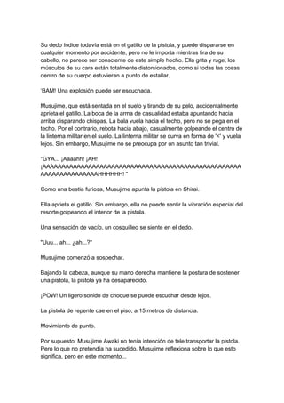 Su dedo índice todavía está en el gatillo de la pistola, y puede dispararse en cualquier momento por accidente, pero no le importa mientras tira de su cabello, no parece ser consciente de este simple hecho. Ella grita y ruge, los músculos de su cara están totalmente distorsionados, como si todas las cosas dentro de su cuerpo estuvieran a punto de estallar. ‘BAM! Una explosión puede ser escuchada. Musujime, que está sentada en el suelo y tirando de su pelo, accidentalmente aprieta el gatillo. La boca de la arma de casualidad estaba apuntando hacia arriba disparando chispas. La bala vuela hacia el techo, pero no se pega en el techo. Por el contrario, rebota hacia abajo, casualmente golpeando el centro de la linterna militar en el suelo. La linterna militar se curva en forma de '<' y vuela lejos. Sin embargo, Musujime no se preocupa por un asunto tan trivial. "GYA... ¡Aaaahh! ¡AH! ¡AAAAAAAAAAAAAAAAAAAAAAAAAAAAAAAAAAAAAAAAAAAAAAAAAAAAAAAAAAAAAAAAAAAHHHHHH! " Como una bestia furiosa, Musujime apunta la pistola en Shirai. Ella aprieta el gatillo. Sin embargo, ella no puede sentir la vibración especial del resorte golpeando el interior de la pistola. Una sensación de vacío, un cosquilleo se siente en el dedo. "Uuu... ah... ¿ah...?" Musujime comenzó a sospechar. Bajando la cabeza, aunque su mano derecha mantiene la postura de sostener una pistola, la pistola ya ha desaparecido. ¡POW! Un ligero sonido de choque se puede escuchar desde lejos. La pistola de repente cae en el piso, a 15 metros de distancia. Movimiento de punto. Por supuesto, Musujime Awaki no tenía intención de tele transportar la pistola. Pero lo que no pretendía ha sucedido. Musujime reflexiona sobre lo que esto significa, pero en este momento...  
