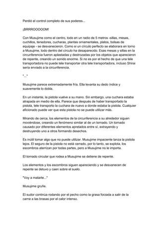 Perdió el control completo de sus poderes... ¡BRRROOOOOM! Con Musujime como el centro, todo en un radio de 5 metros -sillas, mesas, cuchillos, tenedores, cucharas, plantas ornamentales, platos, bolsas de equipaje - se desvanecieron. Como si un círculo perfecto se elaborara en torno a Musujime, todo dentro del círculo ha desaparecido. Esas mesas y sillas en la circunferencia fueron aplastadas y destrozadas por los objetos que aparecieron de repente, creando un sonido enorme. Si no es por el hecho de que una tele transportadora no puede tele transportar otra tele transportadora, incluso Shirai sería enviado a la circunferencia. "..." Musujime parece extremadamente fría. Ella levanta su dedo índice y suavemente lo dobla. En un instante, la pistola vuelve a su mano. Sin embargo, una cuchara estaba atrapada en medio de ella. Parece que después de haber transportado la pistola, tele transporto la cuchara de nuevo a donde estaba la pistola. Cualquier aficionado puede ver que esta pistola no se puede utilizar más. Mirando de cerca, los elementos de la circunferencia a su alrededor siguen moviéndose, creando un fenómeno similar al de un tornado. Un tornado causado por diferentes elementos apretados entre sí, extrayendo y destruyendo uno a otros formando desechos. Es inútil tomar algo que no puede utilizar. Musujime impaciente lanza la pistola lejos. El seguro de la pistola no está cerrado, por lo tanto, se explota, los escombros aterrizan por todas partes, pero a Musujime no le importa. El tornado circular que rodea a Musujime se detiene de repente. Los elementos y los escombros siguen apareciendo y se desvanecen de repente se detuvo y caen sobre el suelo. "Voy a matarte..." Musujime gruñe. El sudor continúa rodando por el pecho como la grasa forzada a salir de la carne a las brasas por el calor intenso.  
