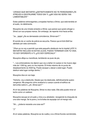 "¡TENGO QUE MATARTE! ¡¡DEFINITIVAMENTE NO TE PERDONARE!! ¡TE ATREVES A DESTRUIRME TODO! SIN TI, ¡¡¡MI VIDA NO SERÍA TAN LAMENTABLE!!! " Estas palabras extravagantes y enojadas hechas a Shirai, que está tendida en el suelo, ríe débilmente. Musujime da una mirada siniestra a Shirai, que parece que quiere ahogar a Shirai con sus propias manos. Sin embargo, de repente mira hacia arriba. "Ja... jajaja! ¿No es demasiada coincidencia, Shirai-san? " El sonido de un coche de policía se escucha. Parece que el Anti-Skill fue alertado por esta conmoción. "¡Pero yo no voy a permitir que este pequeño obstáculo me lo impida! ¡VOY A MATARTE! INCLUSO SI ESTAS LEJOS, PUEDO TERMINAR CON TU VIDA. YO SOY DIFERENTE A TI, ¡¡YO SOY ESPECIAL!! " Musujime afloja su mandíbula, temblando se puso de pie, "... Los entrenadores me dijeron que voy a dañar mi cuerpo si me muevo algo más de 1.000 kg, pero no me importa. El límite máximo de mi punto de desplazamiento es 4520 kg. Puedo escapar y atacar a este lugar. Puedo destruir este lugar contigo dentro. " Musujime dice en voz baja: "Hohoho, voy a destruirte. Desde que me destruiste, definitivamente quiero venganza. Me pregunto cómo acabaría tu cuerpo cuando el edificio se derrumbe sobre ti, ¿eh, Shirai-san? " Al oír las palabras de Musujime, Shirai no dice nada. Ella sólo puede mirar al techo como un cadáver. Musujime escupe en el suelo y mira a su alrededor, recogiendo la chaqueta de una sola manga. Se la pone y ve la bolsa de equipaje con el mango roto. "Ah... ¿todavía necesita una cosa así?" "¡!" Al oír estas palabras, Musujime se da vuelta y ve a Shirai Kuroko sonriéndole.  