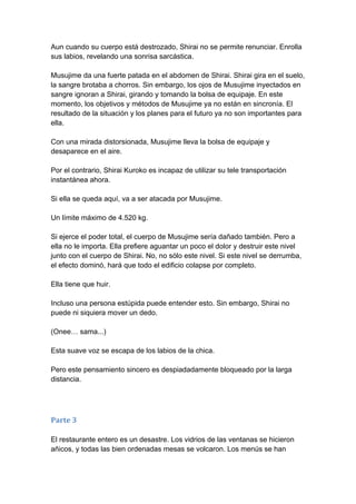 Aun cuando su cuerpo está destrozado, Shirai no se permite renunciar. Enrolla sus labios, revelando una sonrisa sarcástica. Musujime da una fuerte patada en el abdomen de Shirai. Shirai gira en el suelo, la sangre brotaba a chorros. Sin embargo, los ojos de Musujime inyectados en sangre ignoran a Shirai, girando y tomando la bolsa de equipaje. En este momento, los objetivos y métodos de Musujime ya no están en sincronía. El resultado de la situación y los planes para el futuro ya no son importantes para ella. Con una mirada distorsionada, Musujime lleva la bolsa de equipaje y desaparece en el aire. Por el contrario, Shirai Kuroko es incapaz de utilizar su tele transportación instantánea ahora. Si ella se queda aquí, va a ser atacada por Musujime. Un límite máximo de 4.520 kg. Si ejerce el poder total, el cuerpo de Musujime sería dañado también. Pero a ella no le importa. Ella prefiere aguantar un poco el dolor y destruir este nivel junto con el cuerpo de Shirai. No, no sólo este nivel. Si este nivel se derrumba, el efecto dominó, hará que todo el edificio colapse por completo. Ella tiene que huir. Incluso una persona estúpida puede entender esto. Sin embargo, Shirai no puede ni siquiera mover un dedo. (Onee… sama...) Esta suave voz se escapa de los labios de la chica. Pero este pensamiento sincero es despiadadamente bloqueado por la larga distancia. 
Parte 3 El restaurante entero es un desastre. Los vidrios de las ventanas se hicieron añicos, y todas las bien ordenadas mesas se volcaron. Los menús se han  