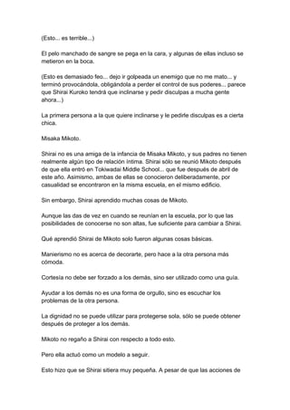 (Esto... es terrible...) El pelo manchado de sangre se pega en la cara, y algunas de ellas incluso se metieron en la boca. (Esto es demasiado feo... dejo ir golpeada un enemigo que no me mato... y terminó provocándola, obligándola a perder el control de sus poderes... parece que Shirai Kuroko tendrá que inclinarse y pedir disculpas a mucha gente ahora...) La primera persona a la que quiere inclinarse y le pedirle disculpas es a cierta chica. Misaka Mikoto. Shirai no es una amiga de la infancia de Misaka Mikoto, y sus padres no tienen realmente algún tipo de relación íntima. Shirai sólo se reunió Mikoto después de que ella entró en Tokiwadai Middle School... que fue después de abril de este año. Asimismo, ambas de ellas se conocieron deliberadamente, por casualidad se encontraron en la misma escuela, en el mismo edificio. Sin embargo, Shirai aprendido muchas cosas de Mikoto. Aunque las das de vez en cuando se reunían en la escuela, por lo que las posibilidades de conocerse no son altas, fue suficiente para cambiar a Shirai. Qué aprendió Shirai de Mikoto solo fueron algunas cosas básicas. Manierismo no es acerca de decorarte, pero hace a la otra persona más cómoda. Cortesía no debe ser forzado a los demás, sino ser utilizado como una guía. Ayudar a los demás no es una forma de orgullo, sino es escuchar los problemas de la otra persona. La dignidad no se puede utilizar para protegerse sola, sólo se puede obtener después de proteger a los demás. Mikoto no regaño a Shirai con respecto a todo esto. Pero ella actuó como un modelo a seguir. Esto hizo que se Shirai sitiera muy pequeña. A pesar de que las acciones de  